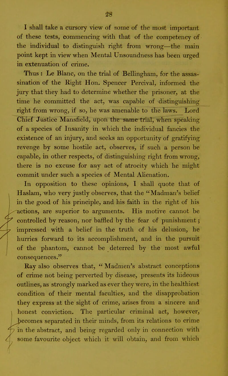 I shall take a cursory view of some of the most important of these tests, commencing with that of the competency of the individual to distinguish right from wrong—the main point kept in view when Mental Unsoundness has been urged in extenuation of crime. Thus : Le Blanc, on the trial of Bellingham, for the assas- sination of the Right Hon. Spencer Percival, informed the jury that they had to determine whether the prisoner, at the time he committed the act, was capable of distinguishing right from wrong, if so, he was amenable to the laws. Lord Chief Justice Mansfield, upon the same trial, when speaking of a species of Insanity in which the individual fancies the existence of an injury, and seeks an opportunity of gratifying revenge by some hostile act, observes, if such a person be capable, in other respects, of distinguishing right from MTong, there is no excuse for any act of atrocity which he might commit under such a species of Mental Alienation. In opposition to these opinions, I shall quote that of Haslam, who very justly observes, that the Madman's belief in the good of his principle, and his faith in the right of his /^actions, are superior to arguments. His motive cannot be ~Y controlled by reason, nor baffled by the fear of punishment; — 7 impressed with a belief in the truth of his delusion, he ' hurries forward to its accomplishment, and in the pursuit ' of the phantom, cannot be deterred by the most aAvful consequences. Ray also observes that, Madmen's abstract conceptions of crime not being perverted by disease, presents its hideous outlines, as strongly marked as ever they were, in the healthiest condition of their mental faculties, and the disapprobation they express at the sight of crime, arises from a sincere and \ honest conviction. The particular criminal act, however, I becomes separated in their minds, from its relations to crime ^ in the abstract, and being regarded only in connection with A some favourite object which it will obtain, and from which
