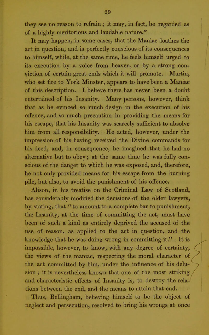they see no reason to refrain ; it may, in fact, be regarded as of a highly meritorious and laudable nature. It may happen, in some cases, that the Maniac loathes the act in question, and is perfectly conscious of its consequences to himself, while, at the same time, he feels himself urged to its execution by a voice from heaven, or by a strong con- viction of certain great ends which it will promote. Martin, who set fire to York Minster, appears to have been a Maniac of this description. I believe there has never been a doubt entertained of his Insanity. Many persons, however, think that as he evinced so much design in the execution of his offence, and so much precaution in providing the means for his escape, that his Insanity was scarcely sufficient to absolve him from all responsibility. He acted, however, under the impression of his having received the Divine commands for his deed, and, in consequence, he imagined that he had no edtemative but to obey; at the same time he was fully con- scious of the danger to which he was exposed, and, therefore, he not only provided means for his escape from the burning pile, but also, to avoid the punishment of his oflFence. Alison, in his treatise on the Criminal Law of Scotland, has considerably modified the decisions of the older lawyers, by stating, that  to amount to a complete bar to punishment, the Insanity, at the time of committing the act, must have been of such a kind as entirely deprived the accused of the use of reason, as applied to the act in question, and the knowledge that he was doing wrong in committing it. It is impossible, however, to know, with any degree of certainty, the views of the maniac, respecting the moral character of the act committed by him, under the influence of his delu- sion ; it is nevertheless known that one of the most striking and characteristic effects of Insanity is, to destroy the rela- tions between the end, and the means to attain that end. Thus, Bellingham, believing himself to be the object of neglect and persecution, resolved to bring his wrongs at once
