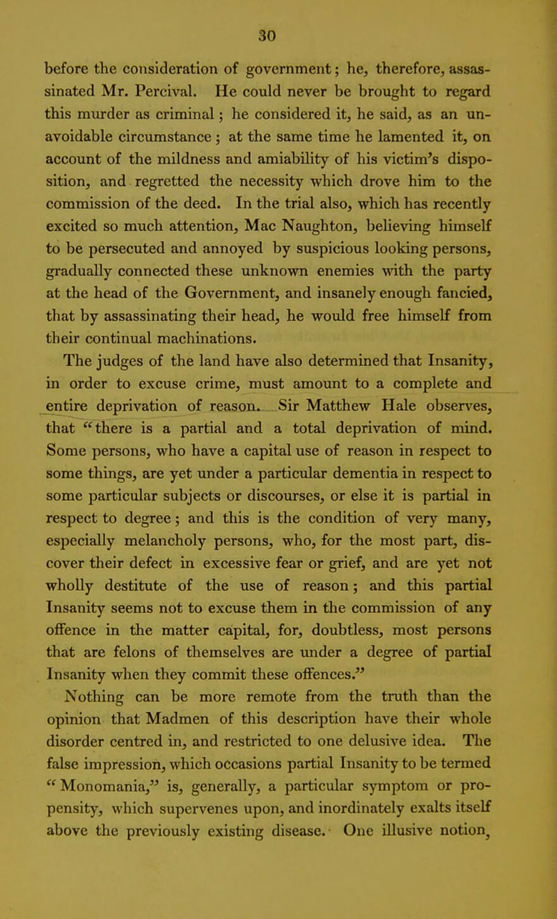 before the consideration of government; he, therefore, assas- sinated Mr. Percival. He could never be brought to regard this murder as criminal; he considered it, he said, as an un- avoidable circumstance ; at the same time he lamented it, on account of the mildness and amiability of his victim's dispo- sition, and regretted the necessity which drove him to the commission of the deed. In the trial also, which has recently excited so much attention, Mac Naughton, beheving himself to be persecuted and annoyed by suspicious looking persons, gradually connected these unknown enemies with the party at the head of the Government, and insanely enough fancied, that by assassinating their head, he would free himself from their continual machinations. The judges of the land have also determined that Insanity, in order to excuse crime, must amount to a complete and entire deprivation of reason. Sir Matthew Hale observes, that there is a partial and a total deprivation of mind. Some persons, who have a capital use of reason in respect to some things, are yet under a particular dementia in respect to some particular subjects or discourses, or else it is partial in respect to degree; and this is the condition of very many, especially melancholy persons, who, for the most part, dis- cover their defect in excessive fear or grief, and are yet not wholly destitute of the use of reason; and this partial Insanity seems not to excuse them in the commission of any offence in the matter capital, for, doubtless, most persons that are felons of themselves are under a degree of partial Insanity when they commit these offences. Nothing can be more remote from the truth than the opinion that Madmen of this description have their whole disorder centred in, and restricted to one delusi^'^e idea. The false impression, which occasions partial Insanity to be termed Monomania, is, generally, a particular symptom or pro- pensity, which supervenes upon, and inordinately exalts itself above the previously existing disease. One illusive notion^