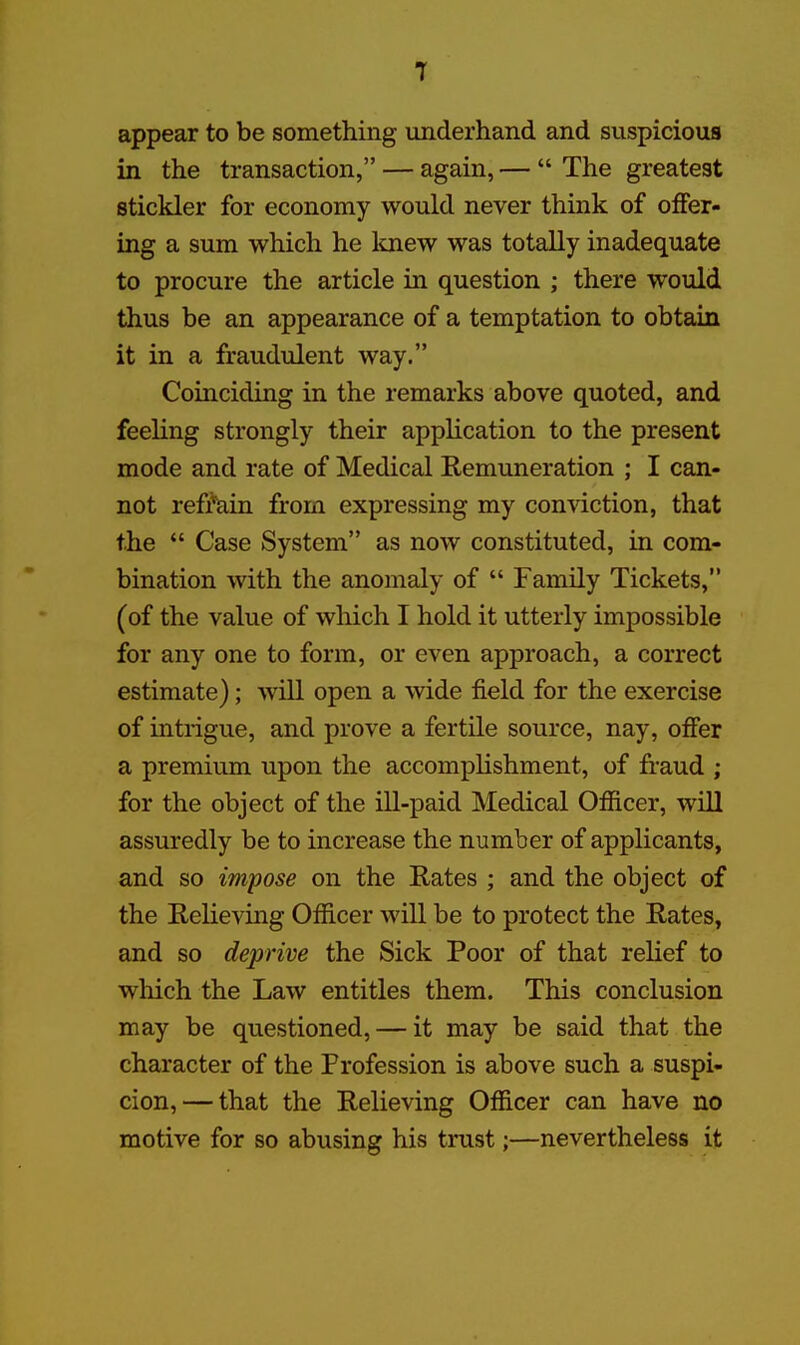 T appear to be something underhand and suspicious in the transaction, — again, —  The greatest stickler for economy would never think of offer- ing a sum which he Imew was totally inadequate to procure the article in question ; there would thus be an appearance of a temptation to obtain it in a fraudulent way. Coinciding in the remarks above quoted, and feehng strongly their application to the present mode and rate of Medical Remuneration ; I can- not reffain from expressing my conviction, that the  Case System as now constituted, in com- bination with the anomaly of  Family Tickets, (of the value of which I hold it utterly impossible for any one to form, or even approach, a correct estimate); will open a wide field for the exercise of intrigue, and prove a fertile source, nay, offer a premium upon the accomplishment, of fraud ; for the object of the ill-paid Medical Officer, will assuredly be to increase the number of applicants, and so impose on the Rates ; and the object of the Relieving Officer will be to protect the Rates, and so deprive the Sick Poor of that relief to which the Law entitles them. This conclusion may be questioned, — it may be said that the character of the Profession is above such a suspi- cion,— that the Relieving Officer can have no motive for so abusing his trust;—nevertheless it