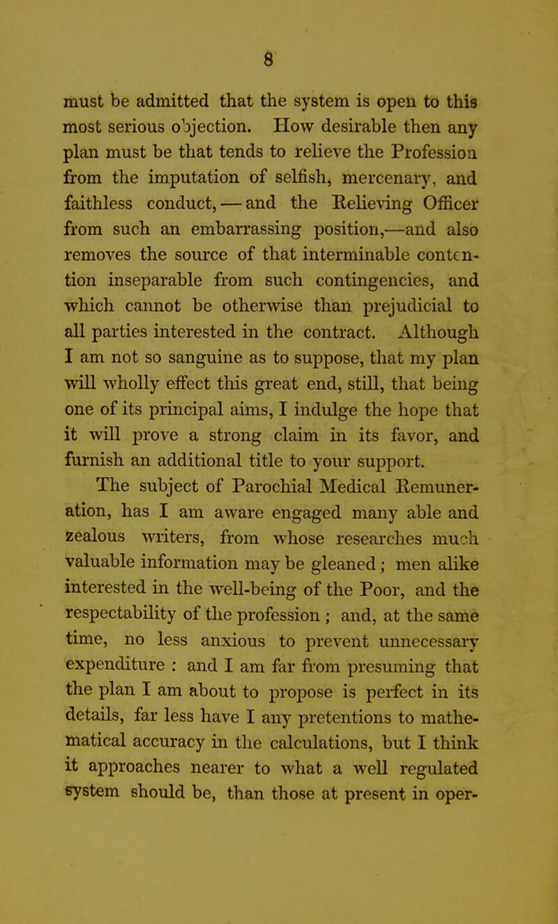 must be admitted that the system is open to this most serious objection. Plow desirable then any plan must be that tends to relieve the Profession from the imputation of selfish, mercenary, and faithless conduct, — and the EeKeving Officer from such an embarrassing position,—and also removes the source of that interminable conten- tion inseparable from such contingencies, and which cannot be otherwise than prejudicial to all parties interested in the contract. Although I am not so sanguine as to suppose, that my plan will wholly efiect this great end, still, that being one of its principal aims, I indulge the hope that it will prove a strong claim in its favor, and furnish an additional title to your support. The subject of Parochial Medical Remuner- ation, has I am aware engaged many able and zealous writers, from whose researches much valuable information may be gleaned; men alike interested in the well-being of the Poor, and the respectability of the profession; and, at the same time, no less anxious to prevent unnecessary expenditure : and I am far from presuming that the plan I am about to propose is perfect in its details, far less have I any pretentions to mathe- matical accuracy in the calculations, but I think it approaches nearer to what a weU regulated system should be, than those at present in oper-