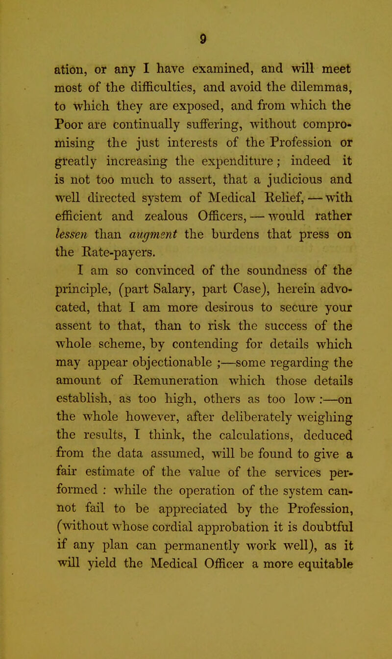 ation, or any I have examined, and will meet most of the difficulties, and avoid the dilemmas, to which they are exposed, and from which the Poor are continually suffering, without compro- mising the just interests of the Profession or greatly increasing the expenditure; indeed it is not too much to assert, that a judicious and well directed system of Medical Relief, — with efficient and zealous Officers, — would rather lessen than aiigjnent the burdens that press on the Rate-payers. I am so convinced of the soundness of the principle, (part Salary, part Case), herein advo- cated, that I am more desirous to secure your assent to that, than to risk the success of the whole scheme, by contending for details which may appear objectionable ;—some regarding the amount of Remuneration which those details establish, as too high, others as too low:—on the whole however, after deliberately weighing the results, I think, the calculations, deduced from the data assumed, will be found to give a fair estimate of the value of the services per- formed : while the operation of the system can- not fail to be appreciated by the Profession, (without whose cordial approbation it is doubtful if any plan can permanently work well), as it will yield the Medical Officer a more equitable