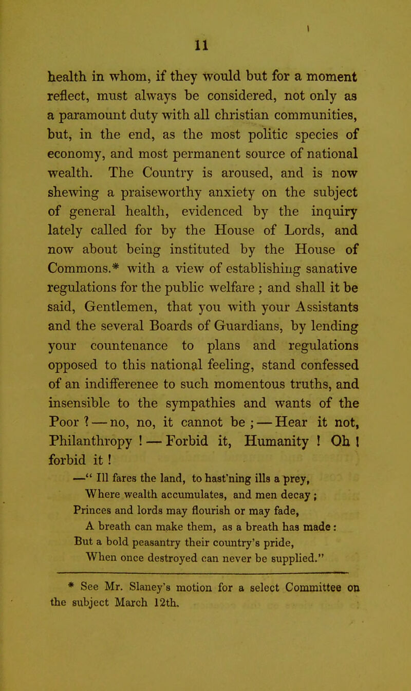 health in whom, if they would but for a moment reflect, must always be considered, not only as a paramount duty with all christian communities, but, in the end, as the most politic species of economy, and most permanent source of national wealth. The Country is aroused, and is now shewing a praiseworthy anxiety on the subject of general health, evidenced by the inquiry lately called for by the House of Lords, and now about being instituted by the House of Commons.* with a view of establishing sanative regulations for the public welfare ; and shall it be said. Gentlemen, that you with your Assistants and the several Boards of Guardians, by lending your countenance to plans and regulations opposed to this national feeling, stand confessed of an indifference to such momentous truths, and insensible to the sympathies and wants of the Poor 1 — no, no, it cannot be ; — Hear it not. Philanthropy ! — Forbid it, Humanity ! Oh I forbid it! — 111 fares the land, tohast'ning ills a prey, Where wealth accumulates, and men decay ; Princes and lords may flourish or may fade, A breath can make them, as a breath has made: But a bold peasantry their coimtry's pride, When once destroyed can never be supplied. * See Mr. Slaney's motion for a select Committee on the subject March 12th.