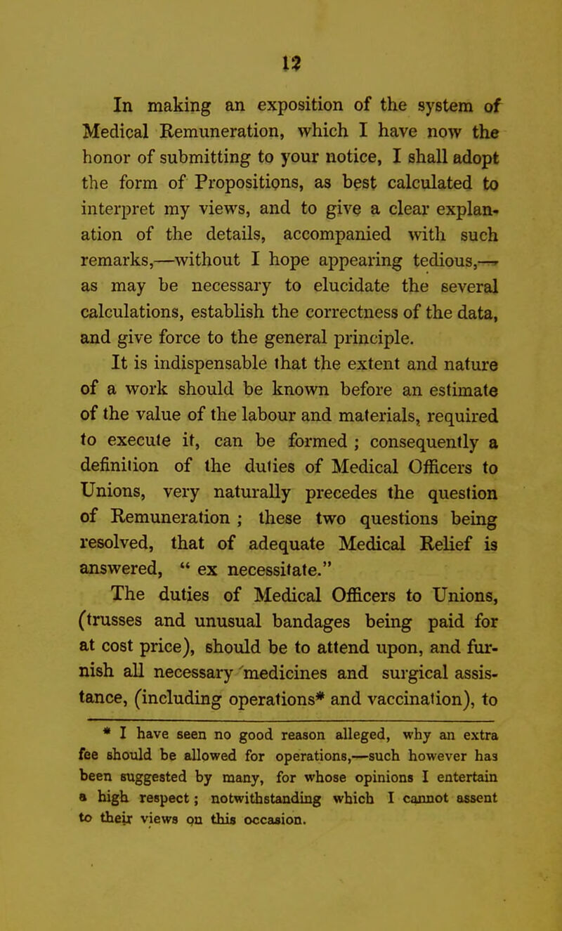 I? In making an exposition of the system of Medical Remuneration, which I have now the honor of submitting to your notice, I shall adopt the form of Propositipns, as best calculated to interpret my views, and to give a clear explan- ation of the details, accompanied \vith such remarks,—without I hope appearing tedious,-r» as may be necessary to elucidate the several calculations, establish the correctness of the data, and give force to the general principle. It is indispensable that the extent and nature of a work should be known before an estimate of the value of the labour and materials, required to execute it, can be formed ; consequently a definition of the duties of Medical Officers to Unions, very naturally precedes the question of Remuneration ; these two questions being resolved, that of adequate Medical Relief is answered,  ex necessitate. The duties of Medical Officers to Unions, (trusses and unusual bandages being paid for at cost price), should be to attend upon, and fur- nish all necessary 'medicines and surgical assis- tance, (including operations* and vaccination), to * I have seen no good reason alleged, why an extra fee should be allowed for operations,—such however has been suggested by many, for whose opinions I entertain a high respect; notwithstanding which I cannot assent to their views pn this occasion.