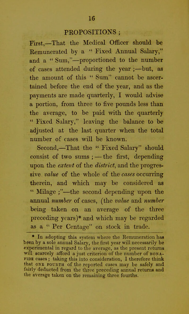 PROPOSITIONS ; First,—That the Medical Officer should be Remunerated by a  Fixed Annual Salary, and a  Sum,—proportioned to the number of cases attended during the year ;—but, as the amount of this  Sum cannot be ascer- tained before the end of the year, and as the payments are made quarterly, I would advise a portion, from three to five pounds less than the average, to be paid with the quarterly  Fixed Salary, leaving the balance to be adjusted at the last quarter when the total number of cases will be known. Second,—That the  Fixed Salary should consist of two sums ; — the first, depending upon the extent of the district, and the progres- sive value of the whole of the cases occurring therein, and which may be considered as  Milage ;—the second depending upon the annual number of cases, (the value and number being taken on an average of the three preceding years)* and which may be regarded as a  Per Centage on stock in trade. * la adopting this system where the Remuneration has been by a sole annual Salary, the first year will necessarily be experimental in regard to the average, as the present returns will scarcely alford a just criterion of the number of bona- riDE cases ; taking this into consideration, I therefore think that ONE FOURTH of the reported cases may be safely and fairly deducted from the three preceding annual returns and the average taken on the remaining three fourths.