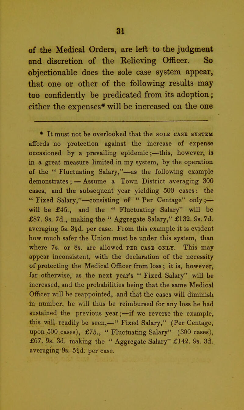 of the Medical Orders, are left to the judgment and discretion of the Relieving Officer. So objectionable does the sole case system appear, that one or other of the following results may too confidently be predicated from its adoption; either the expenses* will be increased on the one * It must not be overlooked that the sole case system affords no protection against the increase of expense occasioned by a prevailing epidemic;—this, however, is in a great measure limited in my system, by the operation of the  Fluctuating Salary,—as the following example demonstrates ; — Assume a Town District averaging 300 cases, and the subsequent year yielding 500 cases: the  Fixed Salary,—consisting of  Per Centage only;— will be £45., and the  Fluctuating Salary will be £87. 9s. 7d., making the  Aggregate Salary, £132. 9s. 7d. averaging 5s. 3|d. per case. From this example it is evident how much safer the Union must be imder this system, than where 7s. or 8s. are allowed per case only. This may appear inconsistent, with the declaration of the necessity of protecting the Medical Officer from loss; it is, however, far otherwise, as the next year's  Fixed Salary will be increased, and the probabilities being that the same Medical Officer will be reappointed, and that the cases will diminish in number, he will thus be reimbursed for any loss he had sustained the previous year;—if we reverse the example, this will readily be seen,— Fixed Salary, (Per Centage, upon 500 cases), £75.,  Fluctuating Salary (300 cases), £67. 9s. 3d. making the  Aggregate Salary £142. 98. 3d. averaging 98. 5id. per case.