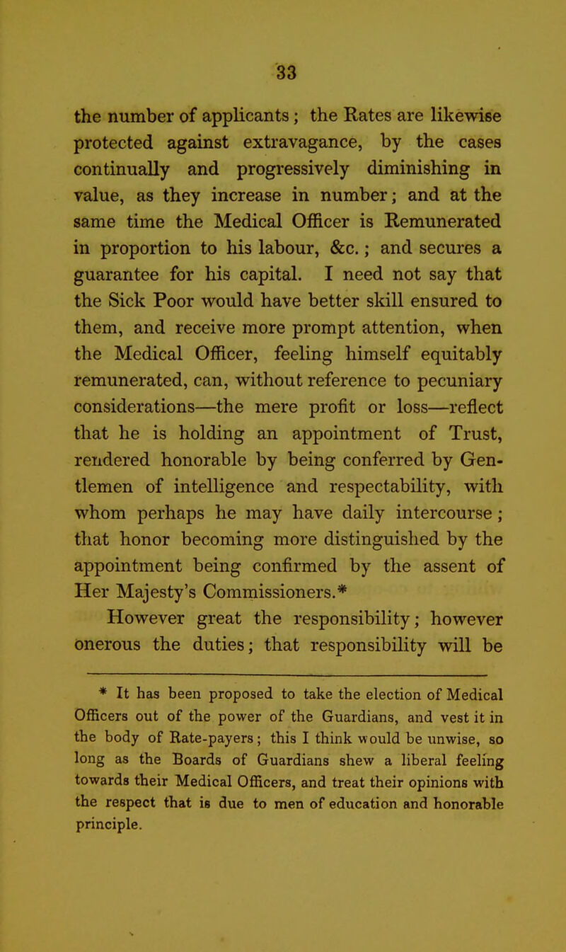 the number of applicants; the Rates are likevdse protected against extravagance, by the cases continually and progressively diminishing in value, as they increase in number; and at the same time the Medical Officer is Remunerated in proportion to his labour, &c.; and secures a guarantee for his capital. I need not say that the Sick Poor would have better skill ensured to them, and receive more prompt attention, when the Medical Officer, feeling himself equitably remunerated, can, without reference to pecuniary considerations—the mere profit or loss—reflect that he is holding an appointment of Trust, rendered honorable by being conferred by Gen- tlemen of intelligence and respectability, with whom perhaps he may have daily intercourse ; that honor becoming more distinguished by the appointment being confirmed by the assent of Her Majesty's Commissioners.* However great the responsibility; however onerous the duties; that responsibility will be * It has been proposed to take the election of Medical Officers out of the power of the Guardians, and vest it in the body of Kate-payers; this I think would be unwise, so long as the Boards of Guardians shew a liberal feeling towards their Medical Officers, and treat their opinions with the respect that is due to men of education and honorable principle.