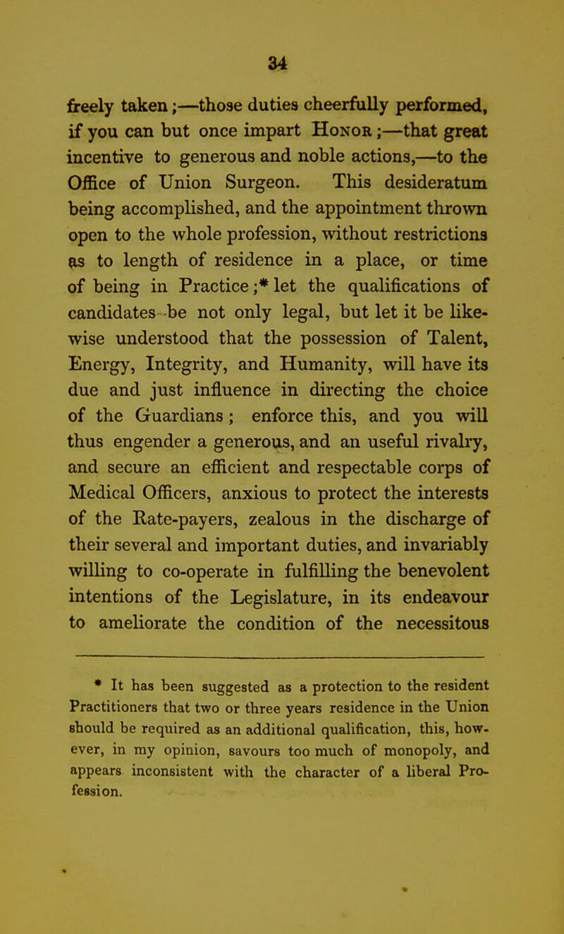 freely taken;—those duties cheerfully performed, if you can but once impart Honor ;—that great incentive to generous and noble actions,—to the Office of Union Surgeon. This desideratum being accomplished, and the appointment thrown open to the whole profession, without restrictions {IS to length of residence in a place, or time of being in Practice ;* let the qualifications of candidates -be not only legal, but let it be like- wise understood that the possession of Talent, Energy, Integrity, and Humanity, will have its due and just influence in directing the choice of the Guardians; enforce this, and you will thus engender a generous, and an useful rivalry, and secure an efficient and respectable corps of Medical Officers, anxious to protect the interests of the Rate-payers, zealous in the discharge of their several and important duties, and invariably willing to co-operate in fulfilling the benevolent intentions of the Legislature, in its endeavour to ameliorate the condition of the necessitous * It has been suggested as a protection to the resident Practitioners that two or three years residence in the Union should be required as an additional qualification, this, how- ever, in my opinion, savours too much of monopoly, and appears inconsistent with the character of a liberal Pro- fession.