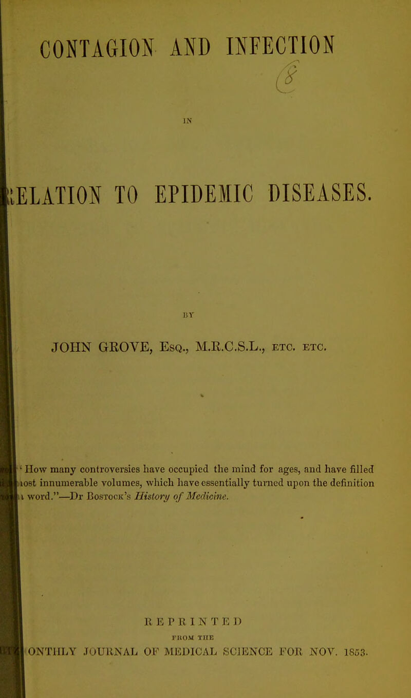 CONTAGION AND INFECTION IN IELATION TO EPIDEMIC DISEASES. BY JOHN GROVE, Esq., M.E.C.S.L., etc. etc. ' How many controversies have occupied the mind for ages, and have filled tost innumerable volumes, which have essentially turned upon the definition i word.—Dr Bostock's History of Medicine. REPRINTED FROM the ONTIILY JOURNAL OF MEDICAL SCIENCE FOR NOV. 1853-