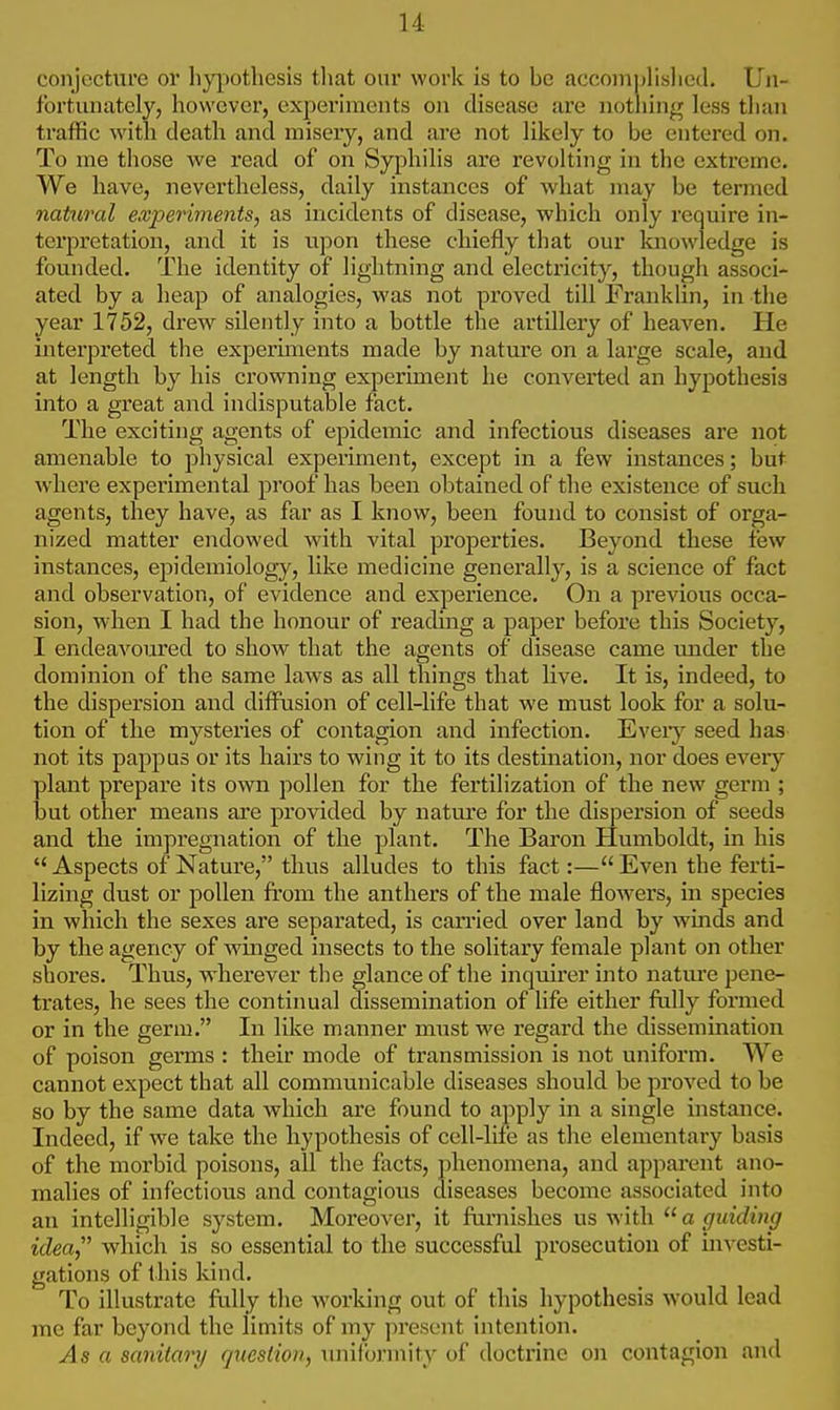 conjecture or hypothesis that our work is to he accomplished. Un- fortunately, however, experiments on disease are nothing less than traffic with death and misery, and are not likely to be entered on. To me those we read of on Syphilis are revolting in the extreme. We have, nevertheless, daily instances of what may be termed natural experiments, as incidents of disease, which only require in- terpretation, and it is upon these chiefly that our knowledge is founded. The identity of lightning and electricity, though associ- ated by a heap of analogies, was not proved till Franklin, in the year 1752, drew silently into a bottle the artillery of heaven. He interpreted the experiments made by nature on a large scale, and at length by his crowning experiment he converted an hypothesis into a great and indisputable fact. The exciting agents of epidemic and infectious diseases are not amenable to physical experiment, except in a few instances; but where experimental proof has been obtained of the existence of such agents, they have, as far as I know, been found to consist of orga- nized matter endowed with vital properties. Beyond these few instances, epidemiology, like medicine generally, is a science of fact and observation, of evidence and experience. On a previous occa- sion, when I had the honour of reading a paper before this Society, I endeavoured to show that the agents of disease came under the dominion of the same laws as all things that live. It is, indeed, to the dispersion and diffusion of cell-life that we must look for a solu- tion of the mysteries of contagion and infection. Every seed has not its pappus or its hairs to wing it to its destination, nor does every plant prepare its own pollen for the fertilization of the new germ ; but other means are provided by nature for the dispersion of seeds and the impregnation of the plant. The Baron Humboldt, in his  Aspects of Nature, thus alludes to this fact:— Even the ferti- lizing dust or pollen from the anthers of the male flowers, in species in which the sexes are separated, is carried over land by winds and by the agency of winged insects to the solitary female plant on other shores. Thus, wherever the glance of the inquirer into nature pene- trates, he sees the continual dissemination of life either fully formed or in the germ. In like manner must we regard the dissemination of poison germs : their mode of transmission is not uniform. We cannot expect that all communicable diseases should be proved to be so by the same data which are found to apply in a single instance. Indeed, if we take the hypothesis of cell-life as the elementary basis of the morbid poisons, all the facts, phenomena, and apparent ano- malies of infectious and contagious diseases become associated into an intelligible system. Moreover, it furnishes us with a guiding idea which is so essential to the successful prosecution of investi- gations of this kind. To illustrate fully the working out of this hypothesis would lead me far beyond the limits of my present intention. As a sanitary rjuestioii, uniformity of doctrine on contagion and