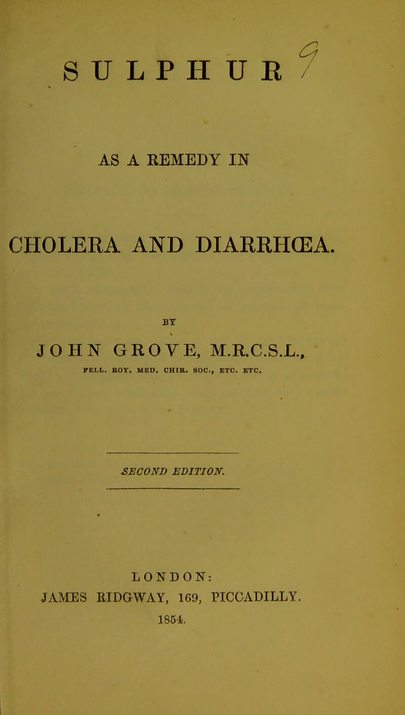 SULPHUR AS A EEMEDY IN CHOLERA AND DIARRHCEA. BY JOHN GROVE, M.R.C.S.L., FELL. ROT. MED. CHIR. SOC, ETC. ETC. SECOND EBITJON. LONDON: JAMES RIDGWAY, 169, PICCADILLY. 1854.