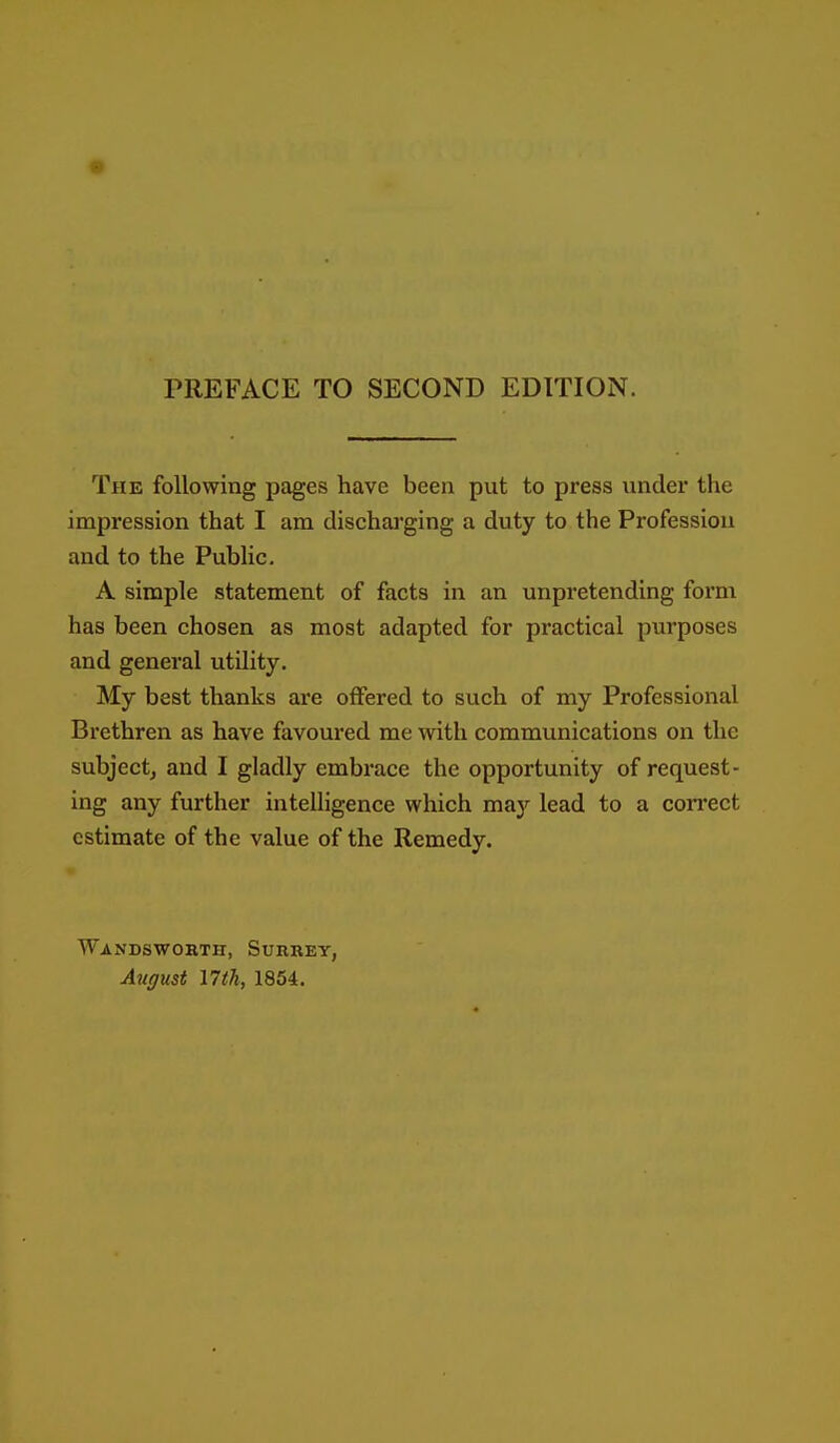 PREFACE TO SECOND EDITION. The following pages have been put to press under the impression that I am discharging a duty to the Profession and to the Pubhc. A simple statement of facts in an unpretending form has been chosen as most adapted for practical purposes and general utility. My best thanks are offered to such of my Professional Brethren as have favoured me with communications on the subject, and I gladly embrace the opportunity of request- ing any further intelligence which may lead to a coiTect estimate of the value of the Remedy. Wandsworth, Surrey, August 17th, 1854.