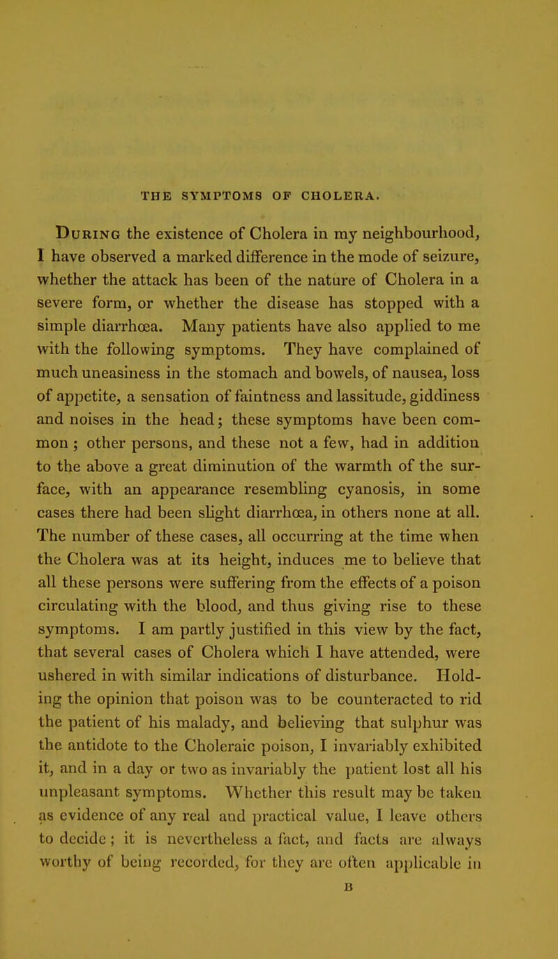 THE SYMPTOMS OF CHOLERA. During the existence of Cholera in ray neighbourhood, I have observed a marked difference in the mode of seizure, whether the attack has been of the nature of Cholera in a severe form, or whether the disease has stopped with a simple diarrhoea. Many patients have also applied to me with the following symptoms. They have complained of much uneasiness in the stomach and bowels, of nausea, loss of appetite, a sensation of faintness and lassitude, giddiness and noises in the head; these symptoms have been com- mon ; other persons, and these not a few, had in addition to the above a great diminution of the warmth of the sur- face, with an appearance resembling cyanosis, in some cases there had been slight diarrhoea, in others none at all. The number of these cases, all occurring at the time when the Cholera was at its height, induces me to believe that all these persons were suffering from the effects of a poison circulating with the blood, and thus giving rise to these symptoms. I am partly justified in this view by the fact, that several cases of Cholera which I have attended, were ushered in with similar indications of disturbance. Hold- ing the opinion that poison was to be counteracted to rid the patient of his malady, and believing that sulphur was the antidote to the Choleraic poison, I invariably exhibited it, and in a day or two as invariably the patient lost all his unpleasant symptoms. Whether this result maybe taken as evidence of any real and practical value, I leave others to decide ; it is nevertheless a fact, and facts are always worthy of being recorded, for they arc often applicable in B