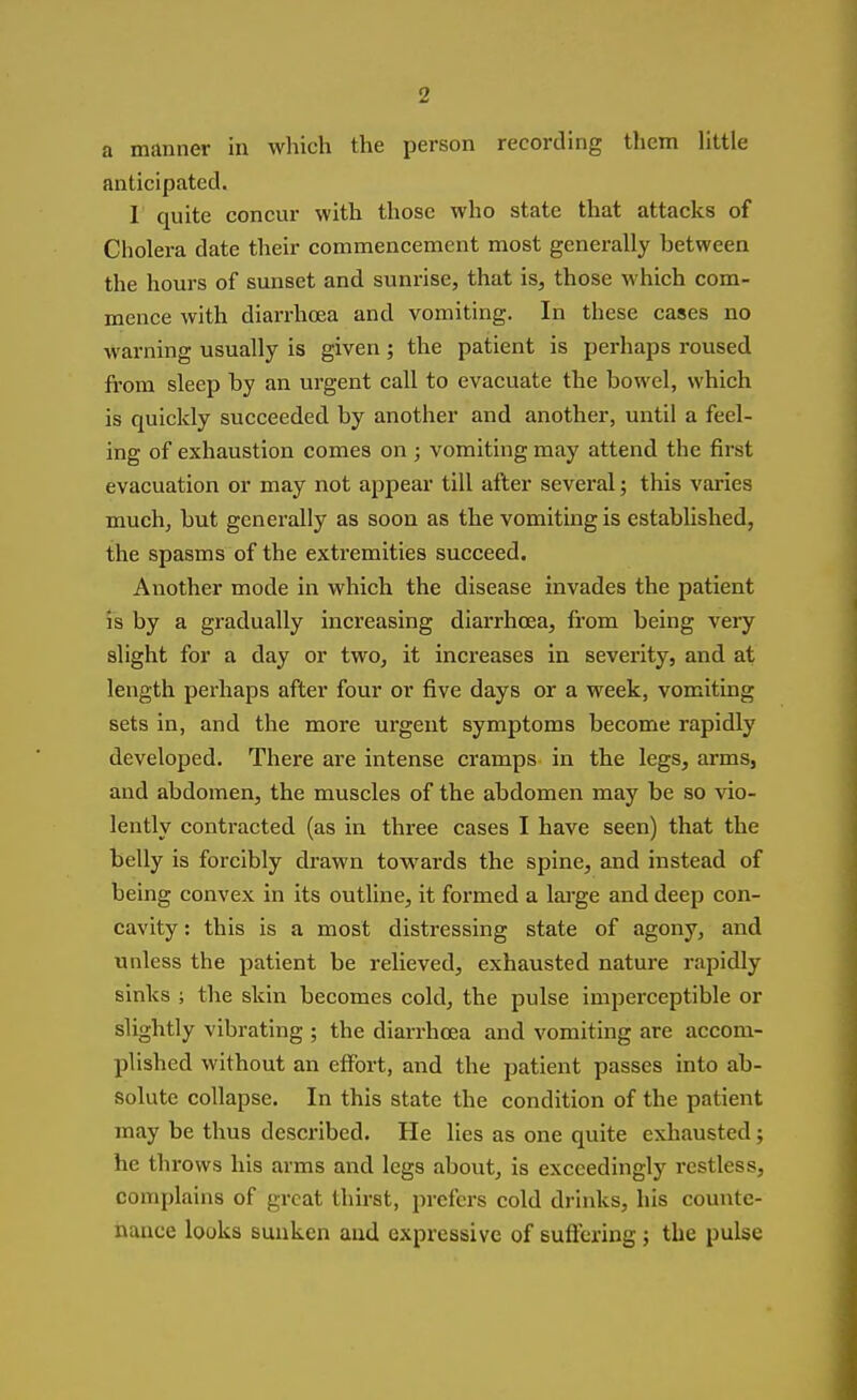 a manner in which the person recording tliem Httle anticipated. I quite concur with those who state that attacks of Cholera date their commencement most generally between the hours of sunset and sunrise, that is, those which com- mence with diarrhoea and vomiting. In these cases no warning usually is given; the patient is perhaps roused from sleep by an urgent call to evacuate the bowel, which is quickly succeeded by another and another, until a feel- ing of exhaustion comes on ; vomiting may attend the first evacuation or may not appear till after several; this varies much, but generally as soon as the vomiting is established, the spasms of the extremities succeed. Another mode in which the disease invades the patient is by a gradually increasing diarrhoea, fi-om being very slight for a day or two, it increases in severity, and at length perhaps after four or five days or a week, vomiting sets in, and the more urgent symptoms become rapidly developed. There are intense cramps in the legs, arms, and abdomen, the muscles of the abdomen may be so vio- lently contracted (as in three cases I have seen) that the belly is forcibly drawn towards the spine, and instead of being convex in its outline, it formed a large and deep con- cavity : this is a most distressing state of agony, and unless the patient be relieved, exhausted nature rapidly sinks ; the skin becomes cold, the pulse imperceptible or slightly vibrating ; the diarrhoea and vomiting are accom- plished without an effort, and the patient passes into ab- solute collapse. In this state the condition of the patient may be thus described. He lies as one quite exhausted; he throws his arms and legs about, is exceedingly restless, complains of great thirst, prefers cold drinks, his counte- nance looks sunken and expressive of suffering; the pulse