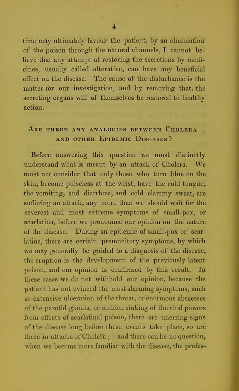 lime may ultimately favour tfie patient, by an eliminatioa of the poison through tlie natural channels, I cannot be- lieve that any attempt at restoring the secretions by medi- cines, usually called alterative, can have any beneficial effect on the disease. The cause of the disturbance is the matter for our investigation, and by removing that, the secreting organs virill of themselves be restored to healthy action. Are there any analogies between Cholera AND OTHER EpiDEMIC DISEASES ? Before answering this question we must distinctly understand what is meant by an attack of Cholera. We must not consider that only those who turn blue on the skin, become pulseless at the wrist, have the cold tongue, the vomiting, and diarrhoea, and cold clammy sweat, are suffering an attack, any more than we should wait for the severest and most extreme symptoms of small-pox, or scarlatina, before we pronounce our opinion on the nature of the disease. During an epidemic of small-pox or scar- latina, there are certain premonitory symptoms, by which ■we may generally be guided to a diagnosis of the disease, the eruption is the development of the previously latent poison, and our opinion is confirmed by this result. In these cases we do not withhold our ojjinion, because the patient has not evinced the most alarming symptoms, such as extensive ulceration of the throat, or enormous abscesses of the parotid glands, or sudden sinking of the vital powers from effects of scarlatinal poison, there are unerring signs of the disease long before these events take place, so are there in attacks of Cholera ;—and there can be no question, when we become more familial* with the disease, the profes-