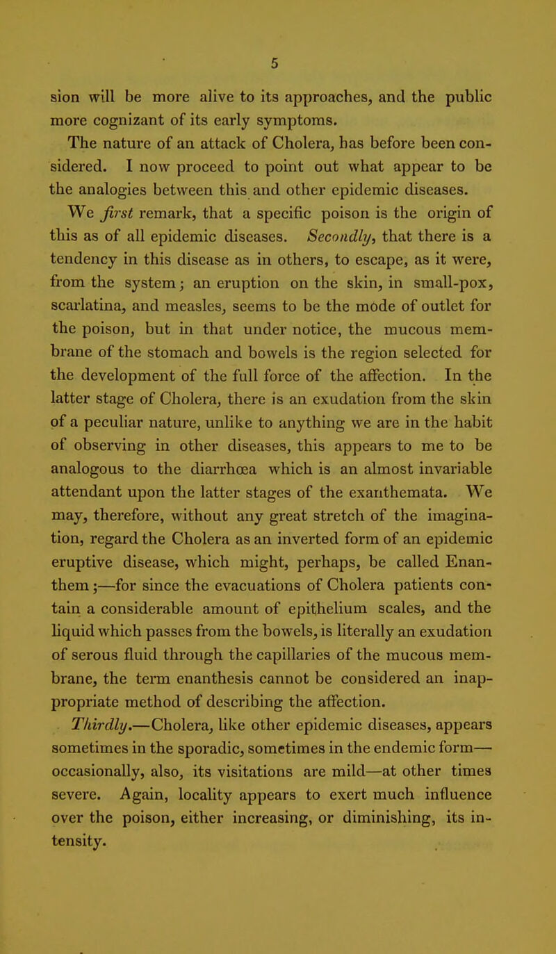 sion will be more alive to its approaches, and the public more cognizant of its early symptoms. The nature of an attack of Cholera, has before been con- sidered. I now proceed to point out what appear to be the analogies between this and other epidemic diseases. We first remark, that a specific poison is the origin of this as of all epidemic diseases. Secondly, that there is a tendency in this disease as in others, to escape, as it were, from the system; an eruption on the skin, in small-pox, scaz'latina, and measles, seems to be the mode of outlet for the poison, but in that under notice, the mucous mem- brane of the stomach and bowels is the region selected for the development of the full force of the affection. In the latter stage of Cholera, there is an exudation from the skin of a peculiar nature, unlike to anything we are in the habit of observing in other diseases, this appears to me to be analogous to the diarrhoea which is an almost invariable attendant upon the latter stages of the exanthemata. We may, therefore, without any great stretch of the imagina- tion, regard the Cholera as an inverted form of an epidemic eruptive disease, which might, perhaps, be called Enan- them;—for since the evacuations of Cholera patients con- tain a considerable amount of epithelium scales, and the liquid which passes from the bowels, is literally an exudation of serous fluid through the capillaries of the mucous mem- brane, the terai enanthesis cannot be considered an inap- propriate method of describing the affection. Thirdly.—Cholera, Uke other epidemic diseases, appears sometimes in the sporadic, sometimes in the endemic form— occasionally, also, its visitations are mild—at other times severe. Again, locality appears to exert much influence over the poison, either increasing, or diminishing, its in- tensity.