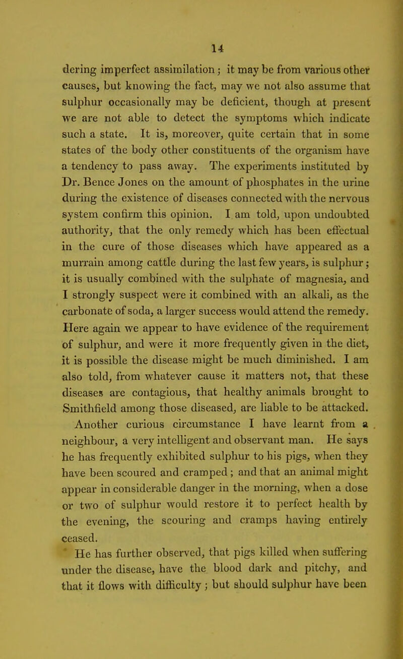 dering imperfect assimilation; it may be from various other causes, but knowing the fact, may we not also assume that sulphur occasionally may be deficient, though at present we are not able to detect the symptoms which indicate such a state. It is, moreover, quite certain that in some states of the body other constituents of the organism have a tendency to pass away. The experiments instituted by Dr. Bence Jones on the amount of phosphates in the urine during the existence of diseases connected with the nervous system confirm this opinion. I am told, upon undoubted authority, that the only remedy which has been effectual in the cure of those diseases which have appeared as a murrain among cattle during the last few years, is sulphur; it is usually combined with the sulphate of magnesia, and I strongly suspect were it combined with an alkali, as the carbonate of soda, a larger success would attend the remedy. Here again we appear to have evidence of the requirement of sulphur, and were it more frequently given in the diet, it is possible the disease might be much diminished. I am also told, from whatever cause it matters not, that these diseases are contagious, that healthy animals brought to Smithfield among those diseased, are liable to be attacked. Another curious circumstance I have learnt from a . neighbour, a very intelligent and observant man. He says he has frequently exhibited sulphur to his pigs, when they have been scoured and cramped; and that an animal might appear in considerable danger in the morning, when a dose or two of sulphur would restore it to perfect health by the evening, the scouring and cramps having entirely ceased. * He has further observed, that pigs killed when suffering under the disease, have the blood dark and pitchy, and that it flows with difficulty; but should sulphur have been