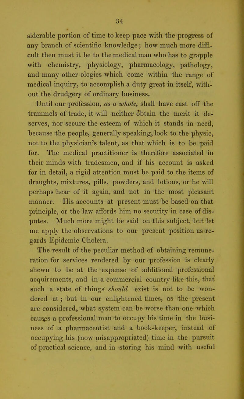 siderable portion of time to keep pace with the progress of any branch of scientific knowledge; how much more diffi- cult then must it be to the medical man who has to grapple with chemistry, physiology, pharmacology, pathology, and many other ologies which come within the range of medical inquiry, to accomplish a duty great in itself, with- out the drudgery of ordinary business. Until our profession, as a whole, shall have cast off the trammels of trade, it will neither obtain the merit it de- serves, nor secure the esteem of which it stands in need, because the people, generally speaking, look to the physic, not to the physician's talent, as that which is to be paid for. The medical practitioner is therefore associated in their minds with tradesmen, and if his account is asked for in detail, a rigid attention must be paid to the items of draughts, mixtures, pills, powders, and lotions, or he will perhaps hear of it again, and not in the most pleasant manner. His accounts at present must be based on that principle, or the law affords him no security in case of dis- putes. Much more might be said on this subject, but let me apply the observations to our present position as re- gards Epidemic Cholera. The result of the peculiar method of obtaining remune- ration for services rendered by our profession is clearly shewn to be at the expense of additional professional acquu'ements, and in a commercial country like this, that such a state of things should exist is not to be won- dered at; but in our enlightened times, as the present are considered, what system can be worse than one which cau^s a professional man to occupy his time in the busi- ness of a phai'maceutist and a book-keeper, instead of occupying his (now misappropriated) time in the pursuit of practical science, and in storing his mind with useful