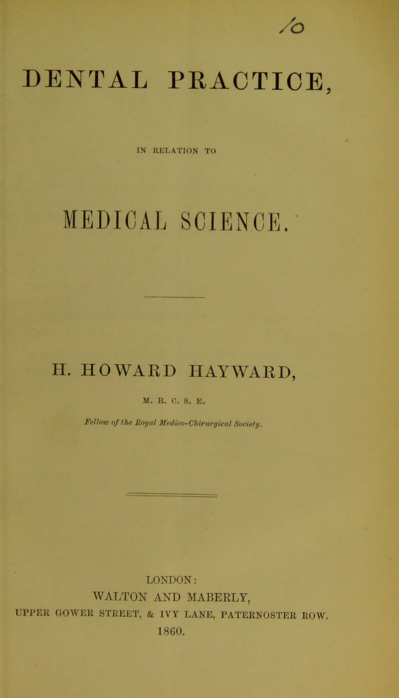 /o DENTAL PRACTICE, IN RELATION TO MEDICAL SCIENCE. H. HOWARD HAY WARD, M. B. C. S, E. Fellow of the Royal Mcdico-Chirurffical Society. LONDON: WALTON AND MABERLY, UPPER GOWER STREET, & IVY LANE, PATERNOSTER ROW. 1860.