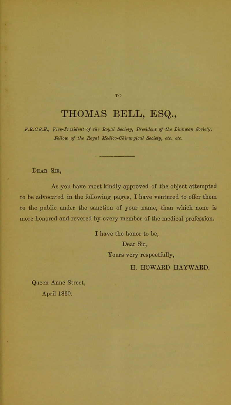 TO THOMAS BELL, ESQ., F.H.C.S.JE,, Vice-President of the Royal Society, President of the Linnwan Society, Fellow of the Royal Medico-Chirurgical Society, etc. etc. Dear Sir, As you have most kindly approved of the object attempted to be advocated in the following pages, I have ventured to offer them to the public under the sanction of yotir name, than which none is more honored and revered by every member of the medical profesBion. I have the honor to be, Dear Sir, Yours very respectfully, H. HOWAED HAYWARD. Queen Anne Street, April 1860.