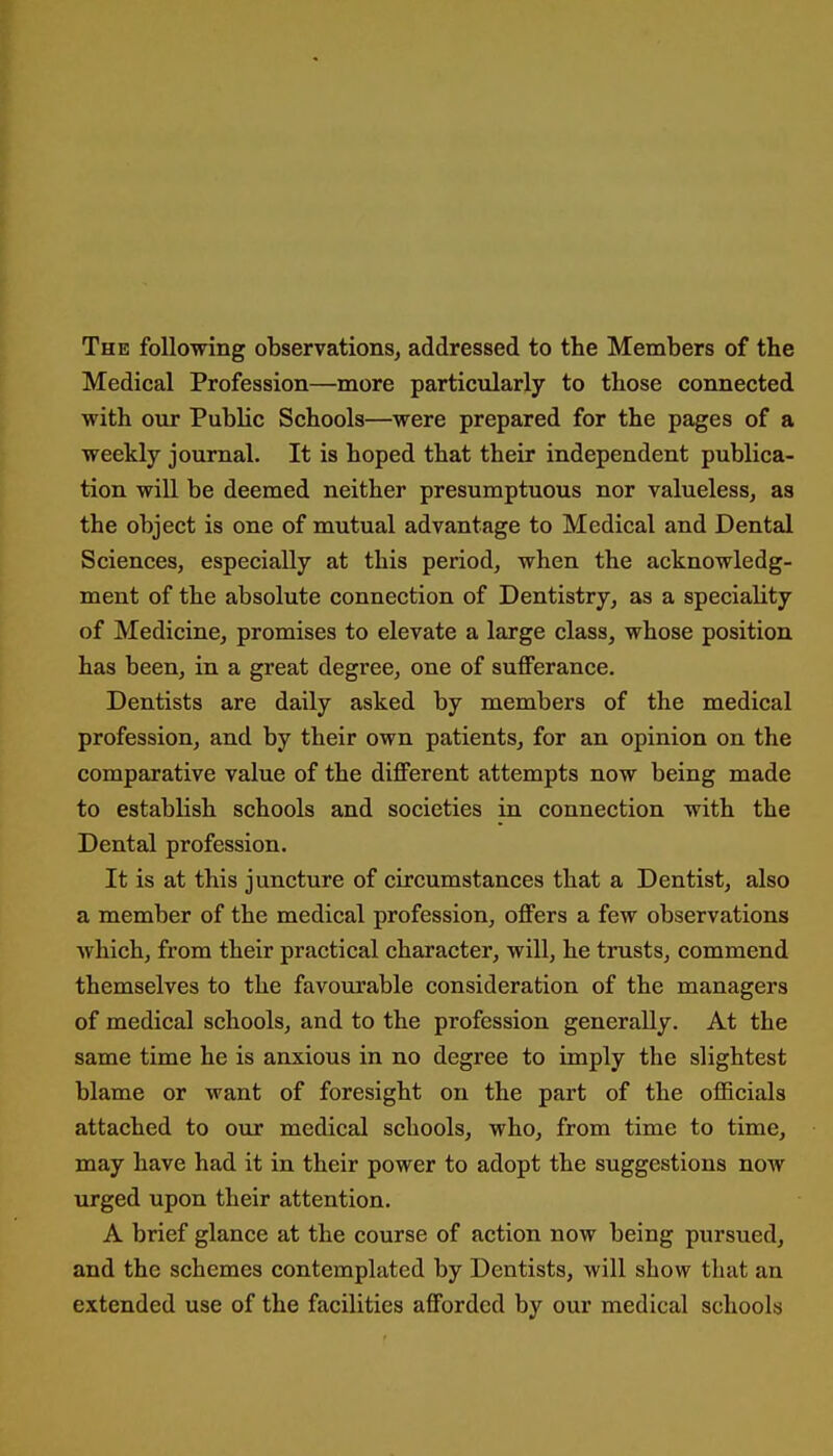 The following observations^ addressed to the Members of the Medical Profession—more particularly to those connected with our Public Schools—were prepared for the pages of a weekly journal. It is hoped that their independent publica- tion will be deemed neither presumptuous nor valueless, as the object is one of mutual advantage to Medical and Dental Sciences, especially at this period, when the acknowledg- ment of the absolute connection of Dentistry, as a speciality of Medicine, promises to elevate a large class, whose position has been, in a great degree, one of sufferance. Dentists are daily asked by members of the medical profession, and by their own patients, for an opinion on the comparative value of the different attempts now being made to establish schools and societies in connection with the Dental profession. It is at this juncture of circumstances that a Dentist, also a member of the medical profession, offers a few observations which, from their practical character, will, he trusts, commend themselves to the favoiirable consideration of the managers of medical schools, and to the profession generally. At the same time he is anxious in no degree to imply the slightest blame or want of foresight on the part of the officials attached to our medical schools, who, from time to time, may have had it in their power to adopt the suggestions now urged upon their attention. A brief glance at the course of action now being pursued, and the schemes contemplated by Dentists, will show that an extended use of the facilities afforded by our medical schools