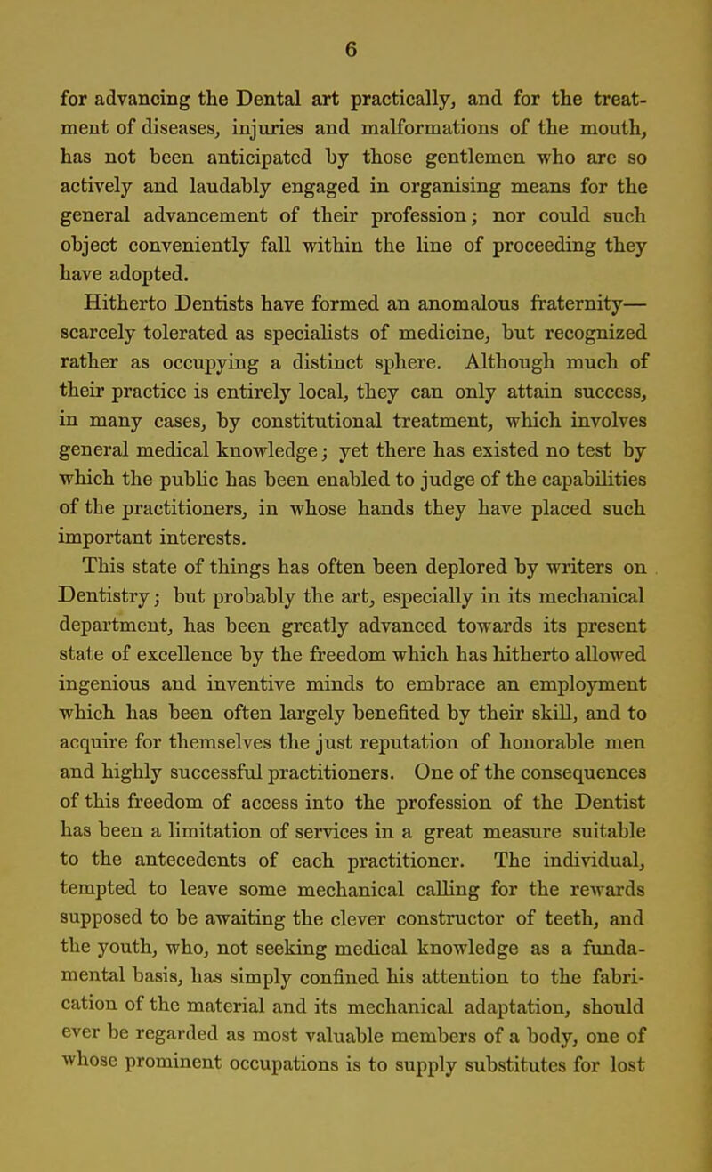 for advancing the Dental art practically, and for the treat- ment of diseases, injuries and malformations of the mouth, has not been anticipated by those gentlemen who are so actively and laudably engaged in organising means for the general advancement of their profession; nor could such object conveniently fall within the line of proceeding they have adopted. Hitherto Dentists have formed an anomalous fraternity— scarcely tolerated as specialists of medicine, but recognized rather as occupying a distinct sphere. Although much of their practice is entirely local, they can only attain success, in many cases, by constitutional treatment, which involves general medical knowledge; yet there has existed no test by which the public has been enabled to judge of the capabilities of the practitioners, in whose hands they have placed such important interests. This state of things has often been deplored by writers on Dentistry j but probably the art, especially in its mechanical department, has been greatly advanced towards its present state of excellence by the freedom which has hitherto allowed ingenious and inventive minds to embrace an employment which has been often largely benefited by their skiU, and to acquire for themselves the just reputation of honorable men and highly successful practitioners. One of the consequences of this freedom of access into the profession of the Dentist has been a limitation of services in a great measure suitable to the antecedents of each practitioner. The individual, tempted to leave some mechanical calling for the rewards supposed to be awaiting the clever constructor of teeth, and the youth, who, not seeking medical knowledge as a funda- mental basis, has simply confined his attention to the fabri- cation of the material and its mechanical adaptation, should ever be regarded as most valuable members of a body, one of whose prominent occupations is to supply substitutes for lost