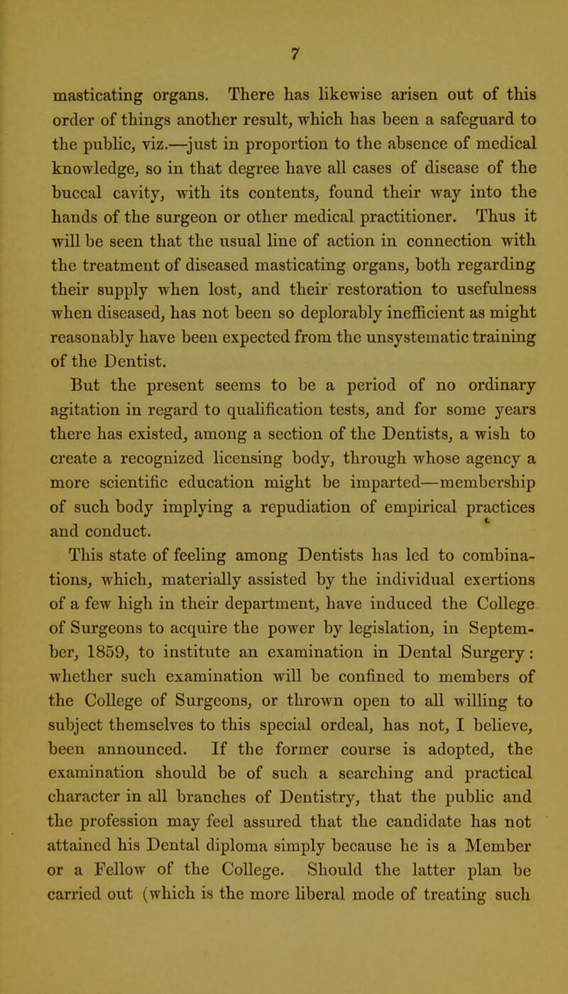 masticating organs. There has likewise arisen out of this order of things another result, which has been a safeguard to the pubHc, viz.—just in proportion to the absence of medical knowledge, so in that degree have all cases of disease of the buccal cavity, with its contents, found their way into the hands of the surgeon or other medical practitioner. Thus it will be seen that the usual line of action in connection with the treatment of diseased masticating organs, both regarding their supply when lost, and their restoration to usefulness when diseased, has not been so deplorably inefficient as might reasonably have been expected from the unsystematic training of the Dentist. But the present seems to be a period of no ordinary agitation in regard to quahfication tests, and for some years there has existed, among a section of the Dentists, a wish to create a recognized licensing body, through whose agency a more scientific education might be imparted—membership of such body implying a repudiation of empirical practices and conduct. This state of feeling among Dentists has led to combina- tions, which, materially assisted by the individual exertions of a few high in their department, have induced the College of Surgeons to acquire the power by legislation, in Septem- ber, 1859, to institute an examination in Dental Surgery: whether such examination will be confined to members of the College of Surgeons, or thrown open to all willing to subject themselves to this special ordeal, has not, I believe, been announced. If the former course is adopted, the examination should be of such a searching and practical character in all branches of Dentistry, that the public and the profession may feel assured that the candidate has not attained his Dental diploma simply because he is a Member or a Fellow of the College. Should the latter plan be carried out (which is the more liberal mode of treating such