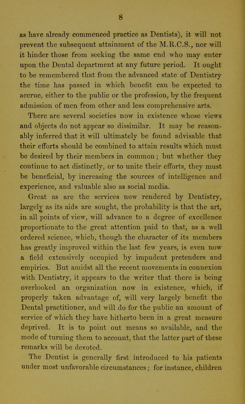 as have already commenced practice as Dentists), it will not prevent the subsequent attainment of the M.R.C.S., nor will it hinder those from seeking the same end who may enter upon the Dental department at any future period. It ought to be remembered that from the advanced state of Dentistry the time has passed in which benefit can be expected to accrue, either to the public or the profession, by the frequent admission of men from other and less comprehensive arts. There are several societies now in existence whose views and objects do not appear so dissimilar. It may be reason- ably inferred that it will ultimately be found advisable that their efforts should be combined to attain results which must be desired by their members in common; but whether they continue to act distinctly, or to unite their efforts, they must be beneficial, by increasing the sources of intelligence and experience, and valuable also as social media. Great as are the services now rendered by Dentistry, largely as its aids are sought, the probability is that the art, in all points of view, will advance to a degree of excellence proportionate to the great attention paid to that, as a well ordered science, which, though the character of its members has greatly improved within the last few years, is even now a field extensively occupied by impudent pretenders and empirics. But amidst all the recent movements in connexion with Dentistry, it appears to the writer that there is being overlooked an organization now in existence, which, if properly taken advantage of, will very largely benefit the Dental practitioner, and will do for the public an amount of service of which they have hitherto been in a great measure deprived. It is to point out means so available, and the mode of turning them to account, that the latter part of these remarks will be devoted. The Dentist is generally first introduced to his patients under most unfavorable circumstances; for instance, children