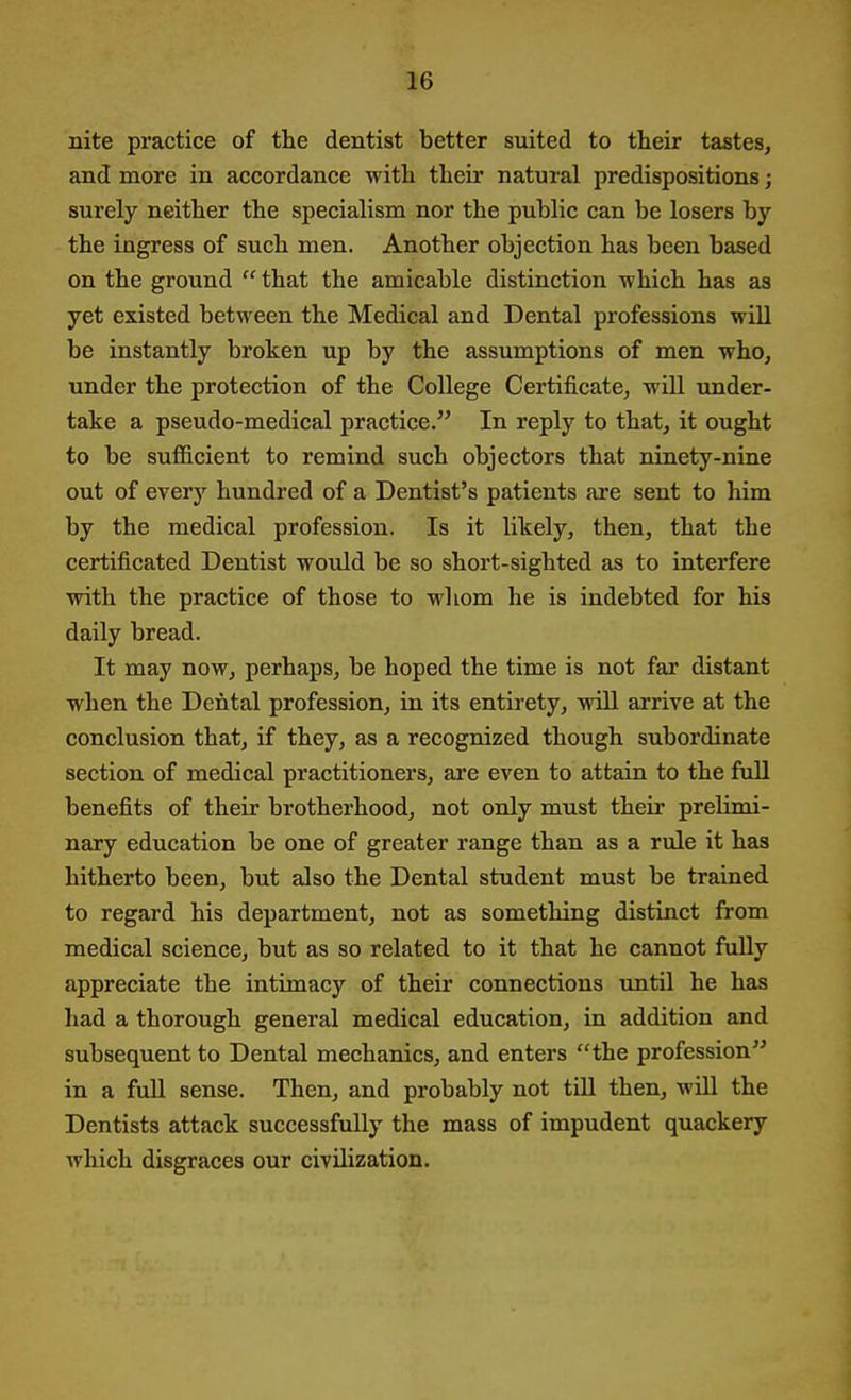 nite practice of the dentist better suited to their tastes, and more in accordance with their natural predispositions; surely neither the specialism nor the public can be losers by the ingress of such men. Another objection has been based on the ground that the amicable distinction which has as yet existed between the Medical and Dental professions will be instantly broken up by the assumptions of men who, under the protection of the College Certificate, will under- take a pseudo-medical practice. In reply to that, it ought to be sufiicient to remind such objectors that ninety-nine out of every hundred of a Dentist's patients are sent to him by the medical profession. Is it likely, then, that the certificated Dentist would be so short-sighted as to interfere with the practice of those to whom he is indebted for his daily bread. It may now, perhaps, be hoped the time is not far distant when the Dental profession, in its entirety, will arrive at the conclusion that, if they, as a recognized though subordinate section of medical practitioners, are even to attain to the full benefits of their brotherhood, not only must their prelimi- nary education be one of greater range than as a rule it has hitherto been, but also the Dental student must be trained to regard his department, not as something distinct from medical science, but as so related to it that he cannot fully appreciate the intimacy of their connections until he has had a thorough general medical education, in addition and subsequent to Dental mechanics, and enters the profession in a full sense. Then, and probably not till then, will the Dentists attack successfully the mass of impudent quackery which disgraces our civilization.