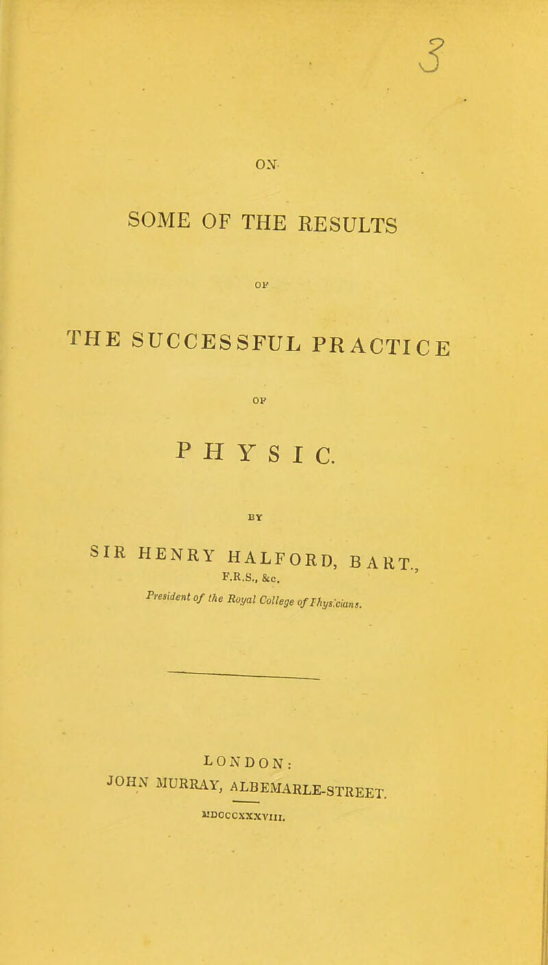 3 ON SOME OF THE RESULTS THE SUCCESSFUL PRACTICE OP PHYSIC. SIR HENRY HALFORD, BART. F.R.S., &c. President of the Royal College of Ihyslcians. LONDON: JOHN MURRAY, ALBEMARLE-STREET. MDOCCXXXVIII.