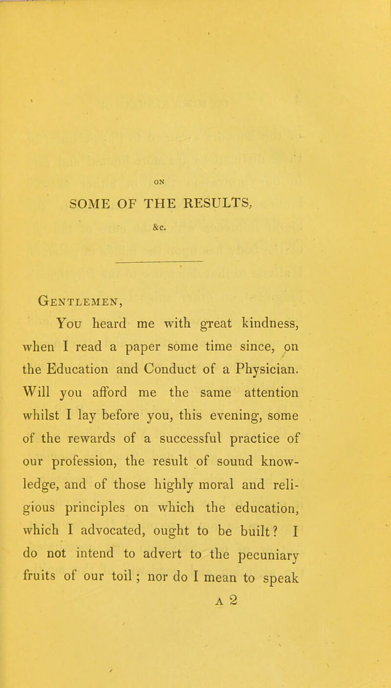 ON SOME OF THE RESULTS, &c. Gentlemen, You heard me with great kindness, when I read a paper some time since, on the Education and Conduct of a Physician. Will you afford me the same attention whilst I lay before you, this evening, some of the rewards of a successful practice of our profession, the result of sound know- ledge, and of those highly moral and reli- gious principles on which the education, which I advocated, ought to be built? I do not intend to advert to the pecuniary fruits of our toil; nor do I mean to speak A 2