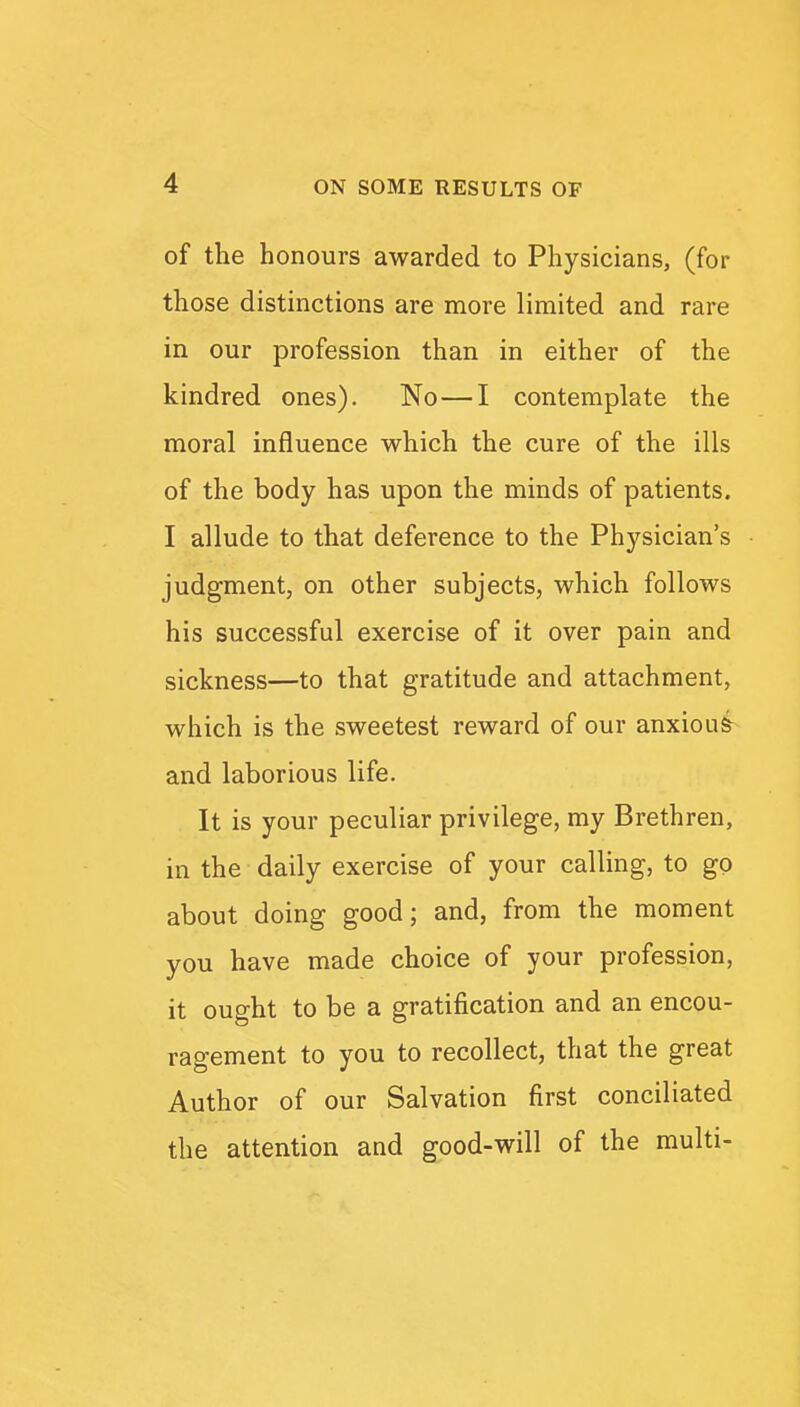 of the honours awarded to Physicians, (for those distinctions are more limited and rare in our profession than in either of the kindred ones). No—I contemplate the moral influence which the cure of the ills of the body has upon the minds of patients. I allude to that deference to the Physician's judgment, on other subjects, which follows his successful exercise of it over pain and sickness—to that gratitude and attachment, which is the sweetest reward of our anxiou& and laborious life. It is your peculiar privilege, my Brethren, in the daily exercise of your calling, to go about doing good; and, from the moment you have made choice of your profession, it ought to be a gratification and an encou- ragement to you to recollect, that the great Author of our Salvation first conciliated the attention and good-will of the multi-