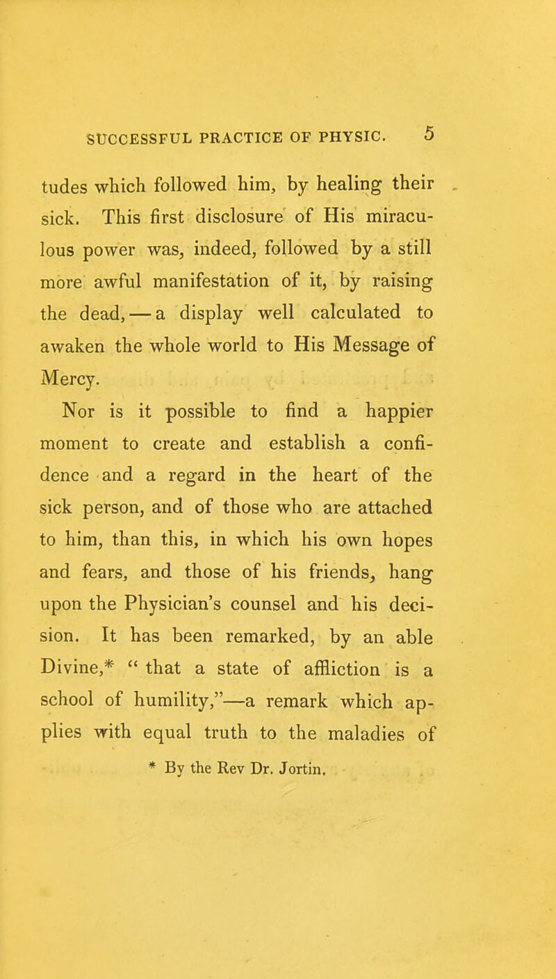 tudes which followed him, by healing their sick. This first disclosure of His miracu- lous power was, indeed, followed by a still more awful manifestation of it, by raising the dead, — a display well calculated to awaken the whole world to His Message of Mercy. Nor is it possible to find a happier moment to create and establish a confi- dence and a regard in the heart of the sick person, and of those who are attached to him, than this, in which his own hopes and fears, and those of his friends, hang upon the Physician's counsel and his deci- sion. It has been remarked, by an able Divine,*  that a state of affliction is a school of humility,—a remark which ap- plies with equal truth to the maladies of * By the Rev Dr. Jortin.