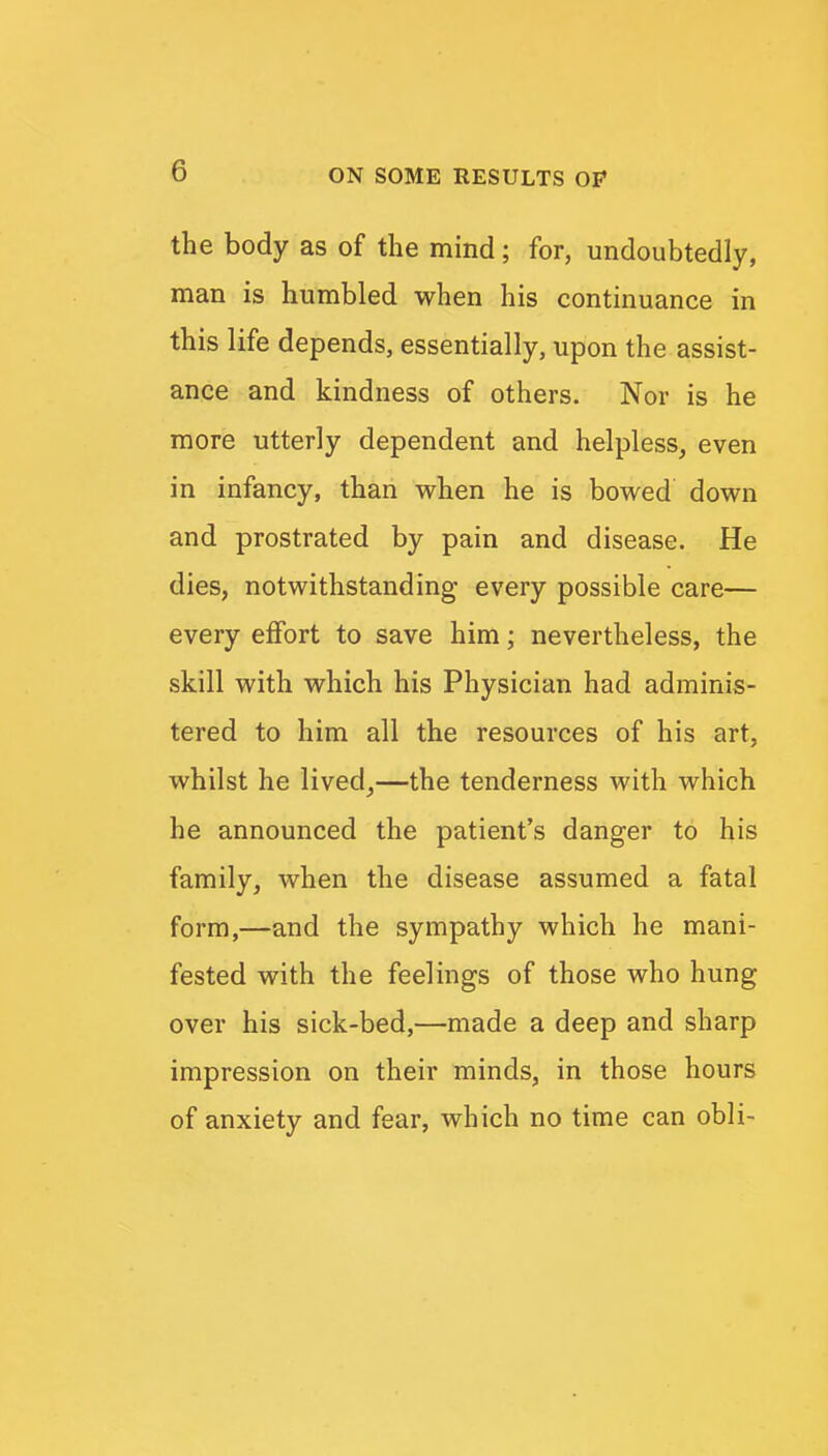 the body as of the mind; for, undoubtedly, man is humbled when his continuance in this life depends, essentially, upon the assist- ance and kindness of others. Nor is he more utterly dependent and helpless^ even in infancy, than when he is bowed down and prostrated by pain and disease. He dies, notwithstanding every possible care— every effort to save him; nevertheless, the skill with which his Physician had adminis- tered to him all the resources of his art, whilst he lived^—the tenderness with which he announced the patient's danger to his family, when the disease assumed a fatal form,—and the sympathy which he mani- fested with the feelings of those who hung over his sick-bed,—made a deep and sharp impression on their minds, in those hours of anxiety and fear, which no time can obli-