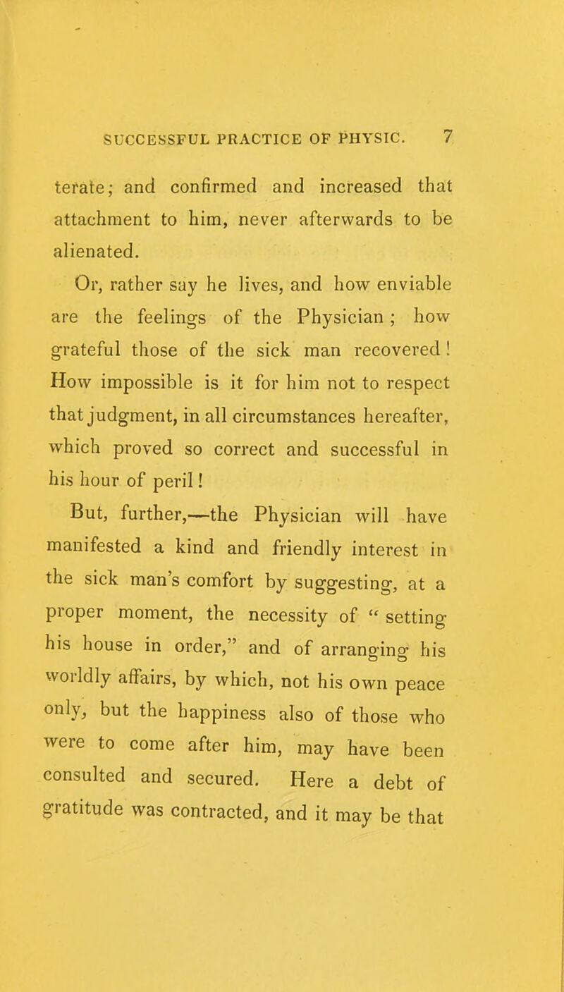 tefate; and confirmed and increased that attachment to him, never afterwards to be alienated. Or, rather say he lives, and how enviable are the feelings of the Physician ; how- grateful those of the sick man recovered! How impossible is it for him not to respect that judgment, in all circumstances hereafter, which proved so correct and successful in hi.s hour of peril! But, further,—the Physician v^ill have manifested a kind and friendly interest in the sick man's comfort by suggesting, at a proper moment, the necessity of  setting his house in order, and of arranging his worldly affairs, by which, not his own peace only, but the happiness also of those who were to come after him, may have been consulted and secured. Here a debt of gratitude was contracted, and it may be that