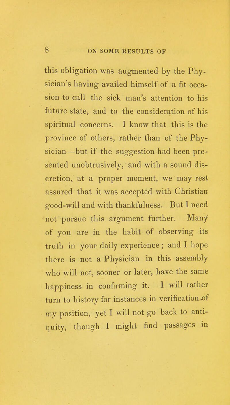 this obligation was augmented by the Phy- sician's having availed himself of a fit occa- sion to call the sick man's attention to his future state, and to the consideration of his spiritual concerns. I know that this is the province of others, rather than of the Phy- sician—but if the suggestion had been pre- sented unobtrusively, and with a sound dis- cretion, at a proper moment, we may rest assured that it was accepted with Christian good-will and with thankfulness. But I need not pursue this argument further. Many of you are in the habit of observing its truth in your daily experience; and I hope there is not a Physician in this assembly who will not, sooner or later, have the same happiness in confirming it. I will rather turn to history for instances in verification.of my position, yet I will not go back to anti- quity, though I might find passages in
