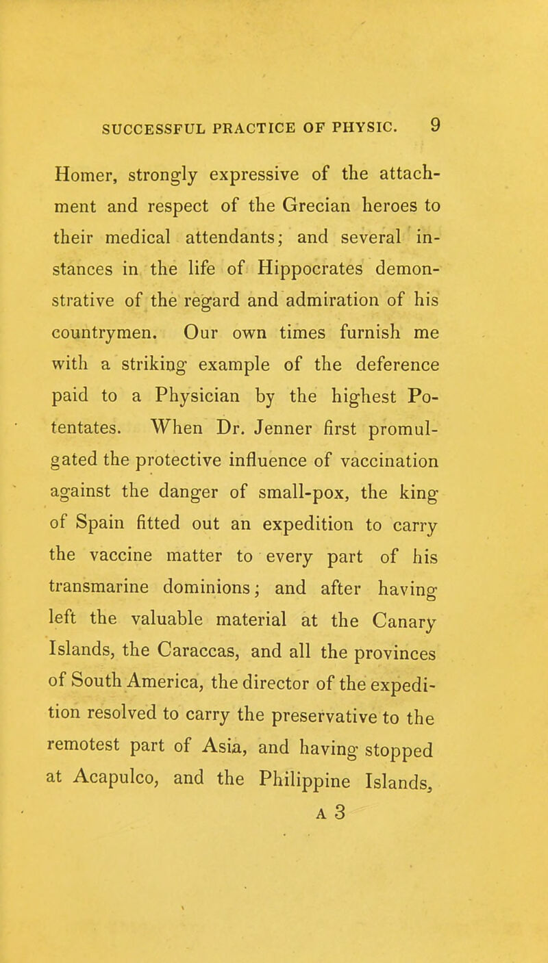 Homer, strongly expressive of the attach- ment and respect of the Grecian heroes to their medical attendants; and several in- stances in the life of Hippocrates demon- strative of the regard and admiration of his countrymen. Our own times furnish me with a striking example of the deference paid to a Physician by the highest Po- tentates. When Dr. Jenner first promul- gated the protective influence of vaccination against the danger of small-pox, the king of Spain fitted out an expedition to carry the vaccine matter to every part of his transmarine dominions; and after having left the valuable material at the Canary Islands, the Caraccas, and all the provinces of South America, the director of the expedi- tion resolved to carry the preservative to the remotest part of Asia, and having stopped at Acapulco, and the Philippine Islands,