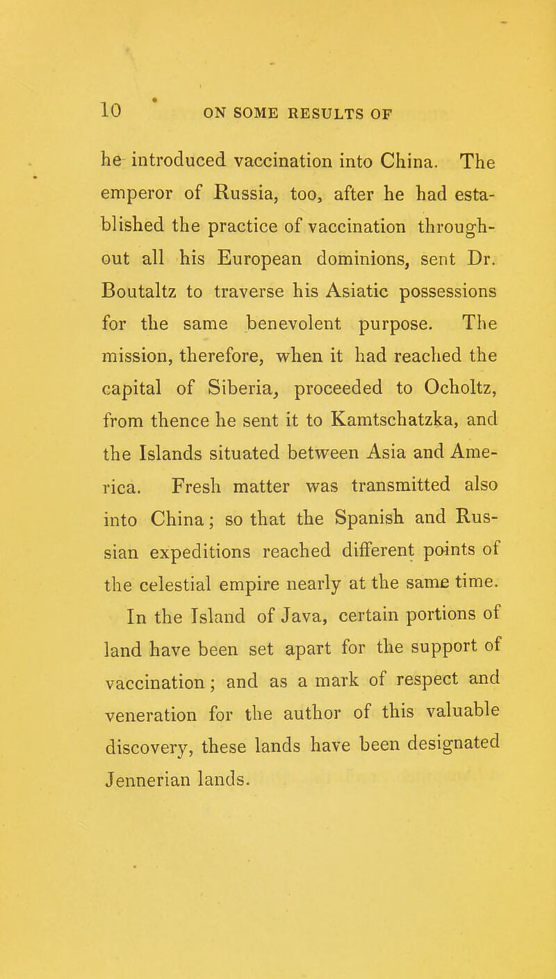 he introduced vaccination into China. The emperor of Russia, too, after he had esta- blished the practice of vaccination through- out all his European dominions, sent Dr. Boutaltz to traverse his Asiatic possessions for the same benevolent purpose. The mission, therefore, when it had reached the capital of Siberia, proceeded to Ocholtz, from thence he sent it to Kamtschatzka, and the Islands situated between Asia and Ame- rica. Fresh matter was transmitted also into China; so that the Spanish and Rus- sian expeditions reached different points of the celestial empire nearly at the same time. In the Island of Java, certain portions of land have been set apart for the support of vaccination; and as a mark of respect and veneration for the author of this valuable discovery, these lands have been designated Jennerian lands.