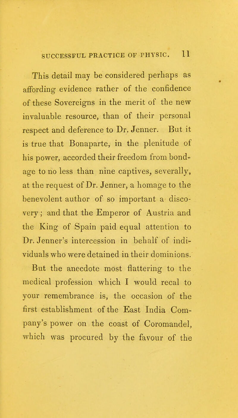 This detail may be considered perhaps as affording evidence rather of the confidence of these Sovereigns in the merit of the new- invaluable resource, than of their personal respect and deference to Dr. Jenner. But it is true that Bonaparte, in the plenitude of his pov^^er, accorded their freedom from bond- age to no less than nine captives, severally, at the request of Dr. Jenner, a homage to the benevolent author of so important a disco- very; and that the Emperor of Austria and the King of Spain paid equal attention to Dr. Jenner's intercession in behalf of indi- viduals who were detained in their dominions. But the anecdote most flattering to the medical profession which I would recal to your remembrance is, the occasion of the first establishment of the East India Com- pany's power on the coast of Coromandel, which was procured by the favour of the