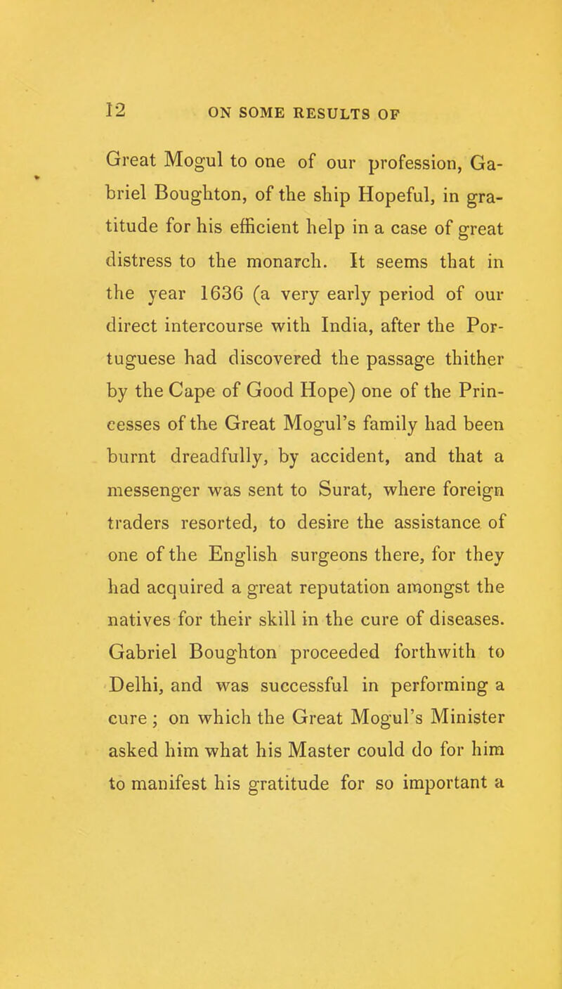 Great Mogul to one of our profession, Ga- briel Boughton, of the ship Hopeful, in gra- titude for his efficient help in a case of great distress to the monarch. It seems that in the year 1636 (a very early period of our direct intercourse with India, after the Por- tuguese had discovered the passage thither by the Cape of Good Hope) one of the Prin- cesses of the Great Mogul's family had been burnt dreadfully, by accident, and that a messenger was sent to Surat, where foreign traders resorted, to desire the assistance of one of the English surgeons there, for they had acquired a great reputation amongst the natives for their skill in the cure of diseases. Gabriel Boughton proceeded forthwith to Delhi, and was successful in performing a cure; on which the Great Mogul's Minister asked him what his Master could do for him to manifest his gratitude for so important a