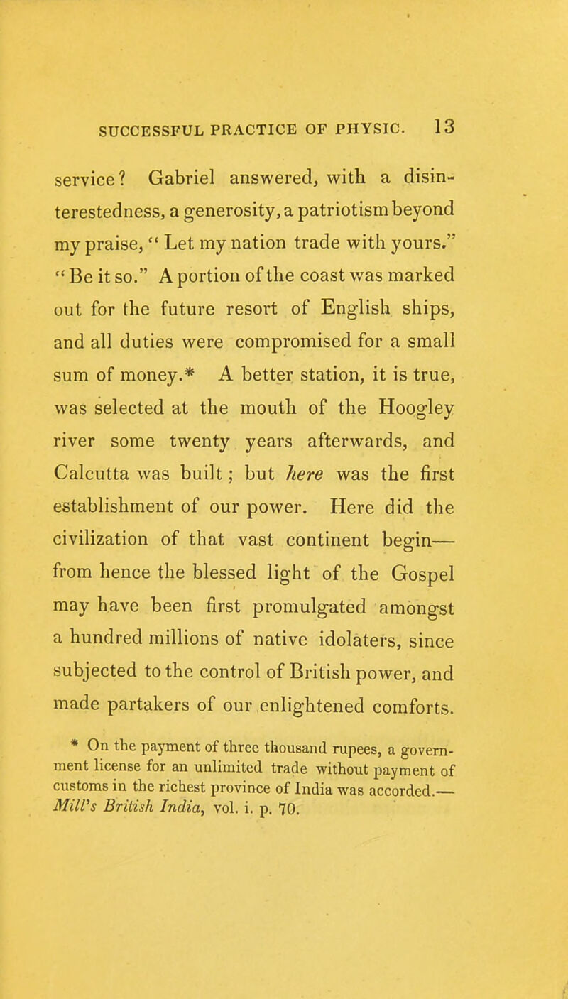 service? Gabriel answered, with a disin- terestedness, a generosity, a patriotism beyond my praise,  Let my nation trade with yours.  Be it so. A portion of the coast was marked out for the future resort of English ships, and all duties were compromised for a small sum of money.* A better station, it is true, was selected at the mouth of the Hoogley river some twenty years afterwards, and Calcutta was built; but here was the first establishment of our power. Here did the civilization of that vast continent begin— from hence the blessed light of the Gospel may have been first promulgated amongst a hundred millions of native idolaters, since subjected to the control of British power, and made partakers of our enlightened comforts. * On the payment of three thousand rupees, a govern- ment license for an unlimited trade without payment of customs in the richest province of India was accorded. Mill's British India, vol. i. p. 70.