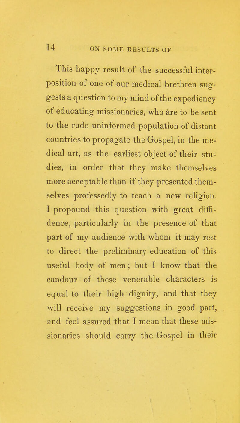 This happy result of the successful inter- position of one of our medical brethren sug- gests a question to my mind of the expediency of educating missionaries, who are to be sent to the rude uninformed population of distant countries to propagate the Gospel, in the me- dical art, as the earliest object of their stu- dies, in order that they make themselves more acceptable than if they presented them- selves professedly to teach a new religion. I propound this question with great diffi- dence, particularly in the presence of that part of my audience with whom it may rest to direct the preliminary education of this useful body of men; but I know that the candour of these venerable characters is equal to their high dignity, and that they will receive my suggestions in good part, and feel assured that I mean that these mis- sionaries should carry the Gospel in their