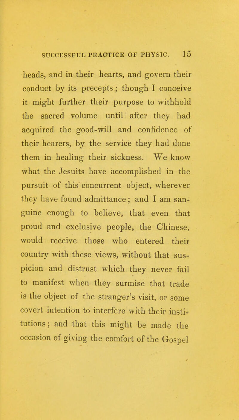 heads, and in their hearts, and govern their conduct by its precepts; though I conceive it might further their purpose to withhold the sacred volume until after they had acquired the good-will and confidence of their hearers, by the service they had done them in healing their sickness. We know what the Jesuits have accomplished in the pursuit of this concurrent object, wherever they have found admittance; and I am san- guine enough to believe, that even that proud and exclusive people, the Chinese, would receive those who entered their country with these views, without that sus- picion and distrust which they never fail to manifest when they surmise that trade is the object of the stranger's visit, or some covert intention to interfere with their insti- tutions; and that this might be made the occasion of giving the comfort of the Gospel