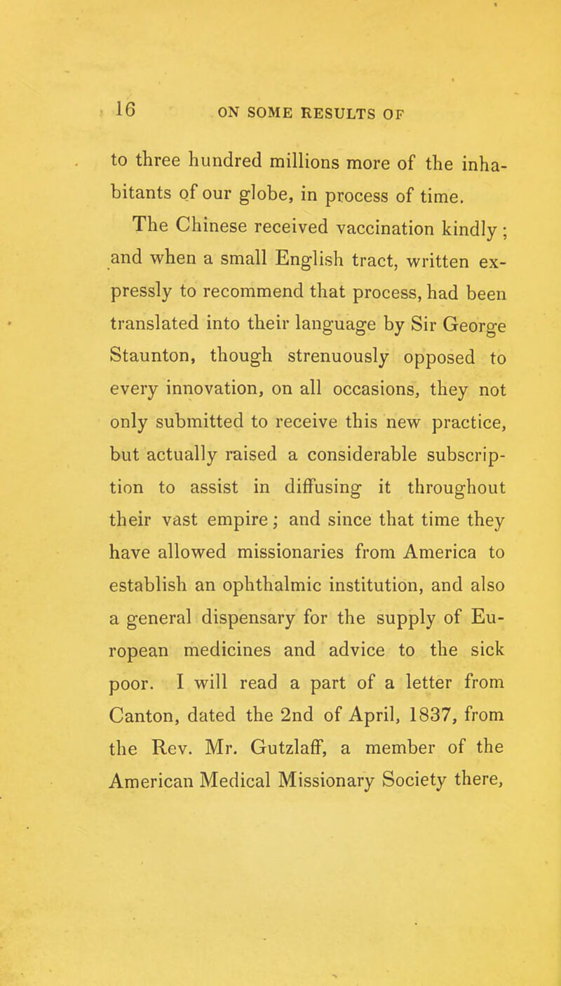 to three hundred millions more of the inha- bitants of our globe, in process of time. The Chinese received vaccination kindly ; and when a small English tract, written ex- pressly to recommend that process, had been translated into their language by Sir George Staunton, though strenuously opposed to every innovation, on all occasions, they not only submitted to receive this new practice, but actually raised a considerable subscrip- tion to assist in diffusing it throughout their vast empire; and since that time they have allowed missionaries from America to establish an ophthalmic institution, and also a general dispensary for the supply of Eu- ropean medicines and advice to the sick poor. I will read a part of a letter from Canton, dated the 2nd of April, 1837, from the Rev. Mr. GutzlafF, a member of the American Medical Missionary Society there.