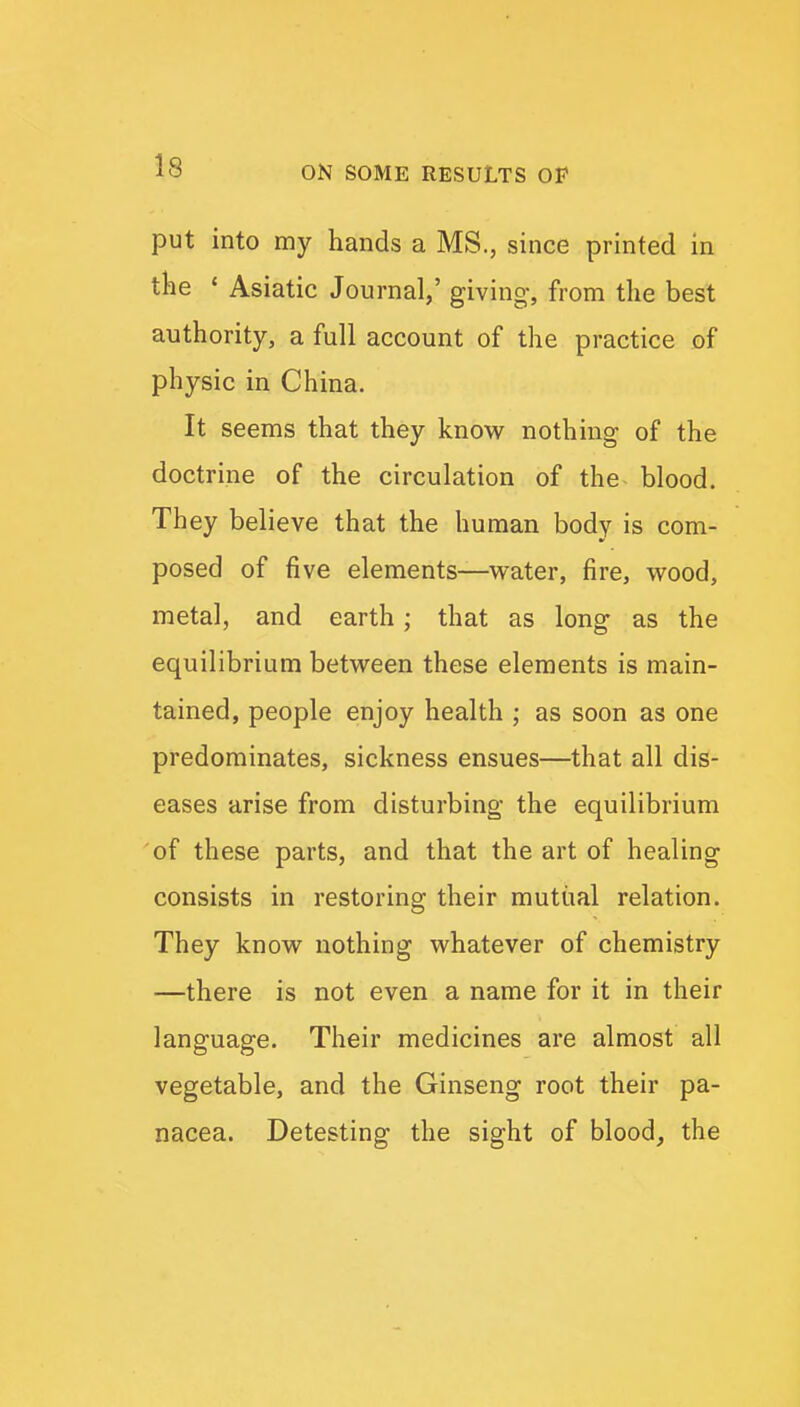 put into my hands a MS., since printed in the ' Asiatic Journal,' giving, from tlie best authority, a full account of the practice of physic in China. It seems that they know nothing of the doctrine of the circulation of the blood. They believe that the human body is com- posed of five elements—v^ater, fire, wood, metal, and earth; that as long as the equilibrium between these elements is main- tained, people enjoy health ; as soon as one predominates, sickness ensues—that all dis- eases arise from disturbing the equilibrium of these parts, and that the art of healing consists in restoring their mutual relation. They know nothing whatever of chemistry —there is not even a name for it in their language. Their medicines are almost all vegetable, and the Ginseng root their pa- nacea. Detesting the sight of blood, the