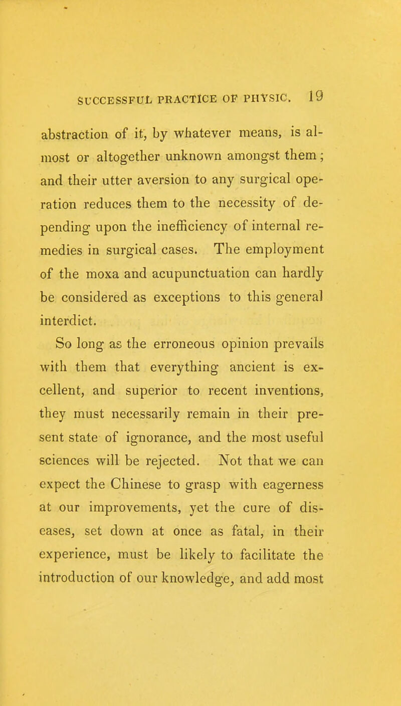 abstraction of it, by whatever means, is al- most or altogether unknown amongst them ; and their utter aversion to any surgical ope- ration reduces them to the necessity of de- pending upon the inefficiency of internal re- medies in surgical cases. The employment of the moxa and acupunctuation can hardly be considered as exceptions to this general interdict. So long as the erroneous opinion prevails with them that everything ancient is ex- cellent, and superior to recent inventions, they must necessarily remain in their pre- sent state of ignorance, and the most useful sciences will be rejected. Not that we can expect the Chinese to grasp with eagerness at our improvements, yet the cure of dis- eases, set down at once as fatal, in their experience, must be likely to facilitate the introduction of our knowledge_, and add most