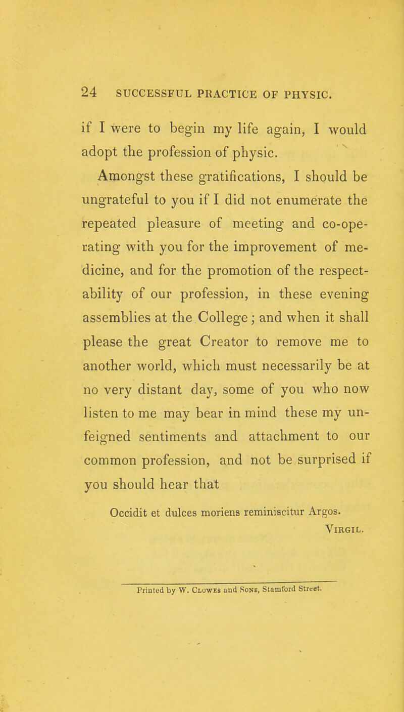 if I were to begin my life again, I would adopt the profession of physic. Amongst these gratifications, I should be ungrateful to you if I did not enumerate the repeated pleasure of meeting and co-ope- rating with you for the improvement of me- dicine, and for the promotion of the respect- ability of our profession, in these evening assemblies at the College; and when it shall please the great Creator to remove me to another world, which must necessarily be at no very distant day, some of you who now listen to me may bear in mind these my un- feigned sentiments and attachment to our common profession, and not be surprised if you should hear that Occidit et dulces moriens reminiscitur Argos. Virgil. Printed by W. Clowes and Sons, Stamford Street.