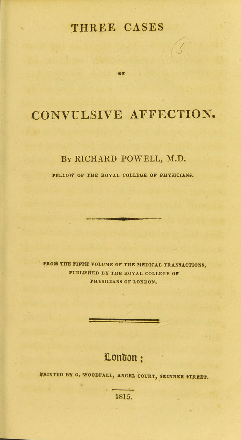 TPIREE CASES CONVULSIVE AFFECTION. By RICHARD POWELL, M.D. VELLOW OF THE ROYAL COLLEGE OF PHYSICIANS. VKOM THE FIFTH VOLUME OF PUBLISHED BY THE PHYSICIANS THE JIEDICAL TRANSACTIONS, ROYAL COLLEGE OF OF LONDON. Hontion: PRINTED nV O. WOODFALL, ANGEL COURT, JKINNSR »T;igJST. 1815.