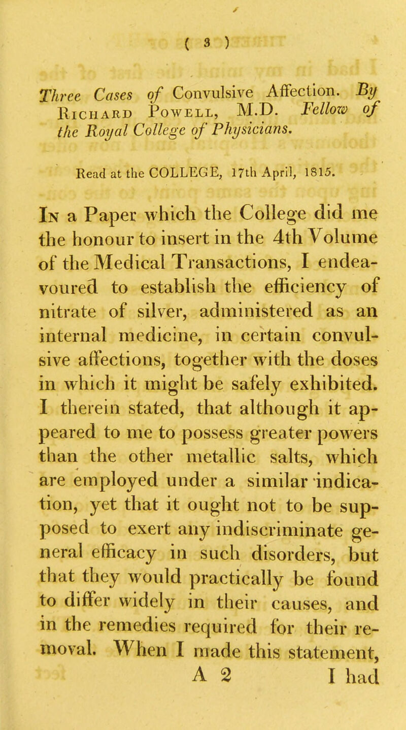 Three Cases of Convulsive Affection. By Richard Powell, M.D. Fellozi} of the Royal College of Physicians. Read at the COLLEGE, 17th April, 1S15. In a Paper which the College did me the honour to insert in the 4th Volume of the Medical Transactions, I endea- voured to establish the efficiency of nitrate of silver, administered as an internal medicine, in certain convul- sive affections, together with the doses in which it might be safely exhibited. I therein stated, that although it ap- peared to me to possess greater powers than the other metallic salts, which are employed under a similar indica- tion, yet that it ought not to be sup- posed to exert any indiscriminate ge- neral efficacy in such disorders, but that they would practically be found to differ widely in their causes, and in the remedies required for their re- moval. When I made this statement, A 2 I had