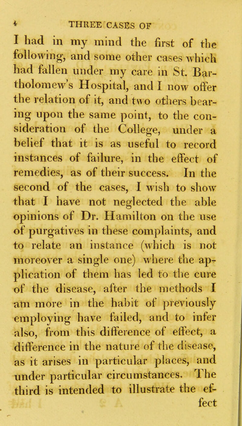 I had in my mind the first of the following, and some other cases which had fallen under my care in St. Bar- tholomew's Hospital, and I now offer the relation of it, and two others bear- ing upon the same point, to the con- sideration of the College, under a belief that it is as useful to record instances of failure, in the effect of remedies, as of their success. In the second of the cases, I wish to show that I have not neglected the able opinions of Dr. Hamilton on the use of purgatives in these complaints, and to relate an instance (which is not moreover a single one) where the ap^ plication of them has led to the cure of the disease, after the methods I am more in the habit of previously employing have failed, and to infer also, from this difference of effect, a difference in the nature of the disease, as it arises in particular places, and under particular circumstances. The third is intended to illustrate the ef- fect